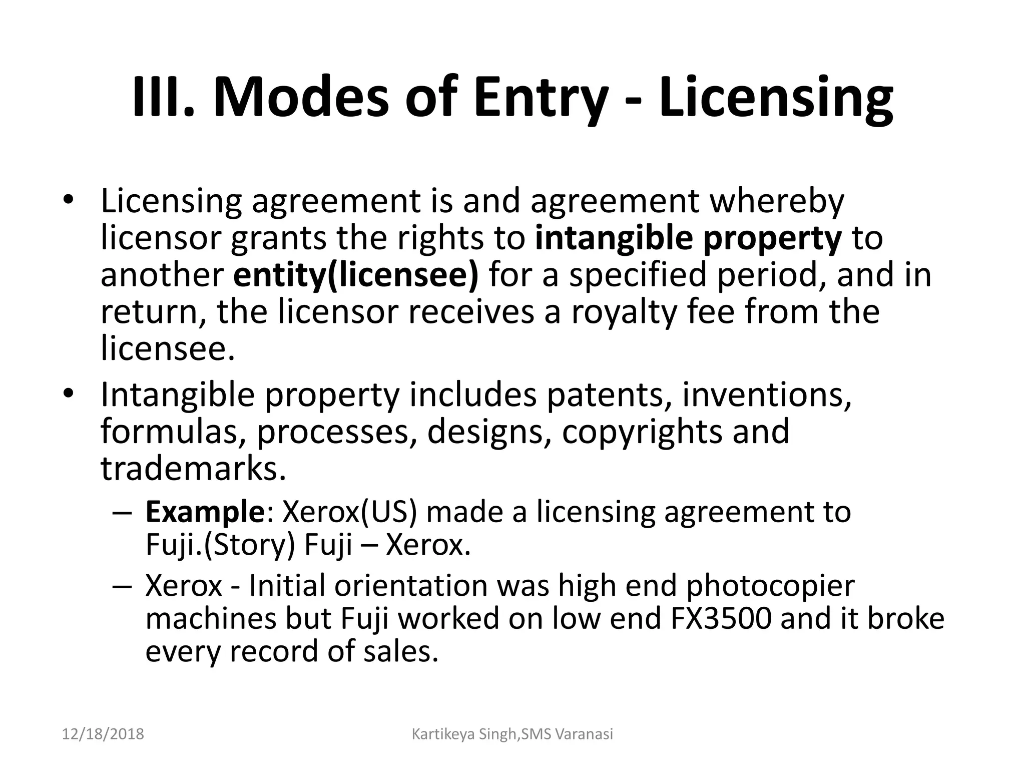 III. Modes of Entry - Licensing
• Licensing agreement is and agreement whereby
licensor grants the rights to intangible property to
another entity(licensee) for a specified period, and in
return, the licensor receives a royalty fee from the
licensee.
• Intangible property includes patents, inventions,
formulas, processes, designs, copyrights and
trademarks.
– Example: Xerox(US) made a licensing agreement to
Fuji.(Story) Fuji – Xerox.
– Xerox - Initial orientation was high end photocopier
machines but Fuji worked on low end FX3500 and it broke
every record of sales.
12/18/2018 Kartikeya Singh,SMS Varanasi
 