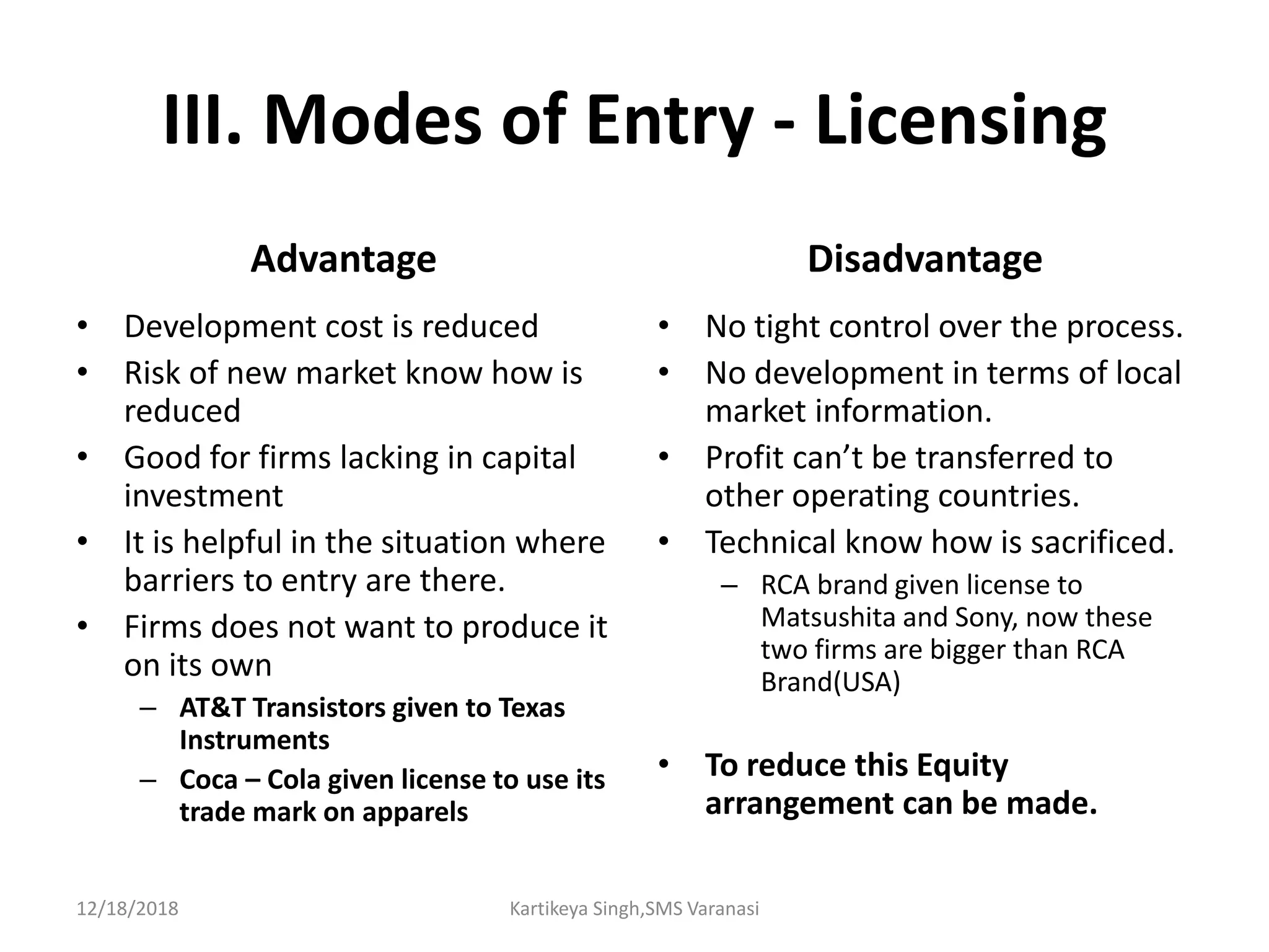 III. Modes of Entry - Licensing
Advantage
• Development cost is reduced
• Risk of new market know how is
reduced
• Good for firms lacking in capital
investment
• It is helpful in the situation where
barriers to entry are there.
• Firms does not want to produce it
on its own
– AT&T Transistors given to Texas
Instruments
– Coca – Cola given license to use its
trade mark on apparels
Disadvantage
• No tight control over the process.
• No development in terms of local
market information.
• Profit can’t be transferred to
other operating countries.
• Technical know how is sacrificed.
– RCA brand given license to
Matsushita and Sony, now these
two firms are bigger than RCA
Brand(USA)
• To reduce this Equity
arrangement can be made.
12/18/2018 Kartikeya Singh,SMS Varanasi
 