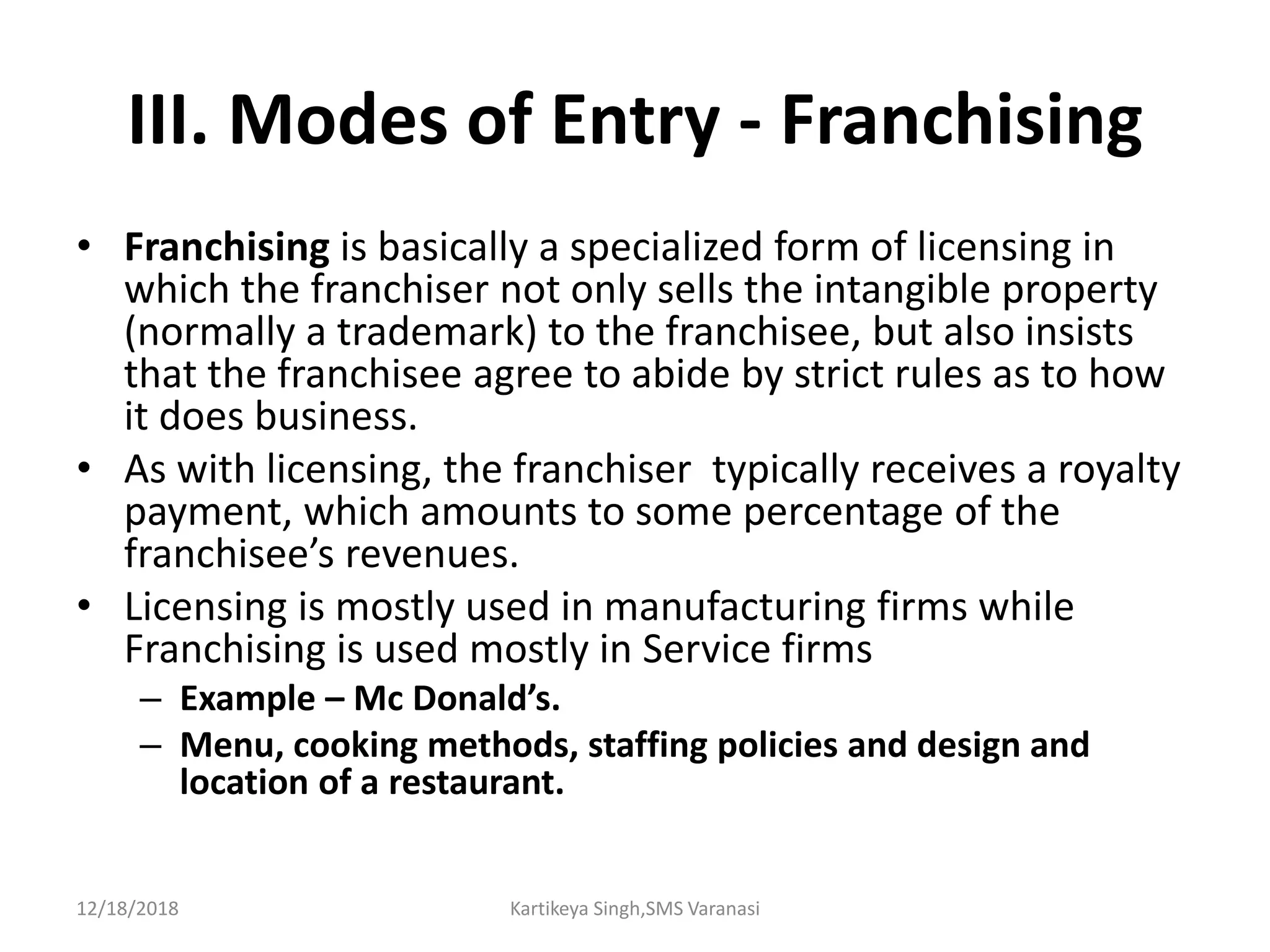 III. Modes of Entry - Franchising
• Franchising is basically a specialized form of licensing in
which the franchiser not only sells the intangible property
(normally a trademark) to the franchisee, but also insists
that the franchisee agree to abide by strict rules as to how
it does business.
• As with licensing, the franchiser typically receives a royalty
payment, which amounts to some percentage of the
franchisee’s revenues.
• Licensing is mostly used in manufacturing firms while
Franchising is used mostly in Service firms
– Example – Mc Donald’s.
– Menu, cooking methods, staffing policies and design and
location of a restaurant.
12/18/2018 Kartikeya Singh,SMS Varanasi
 