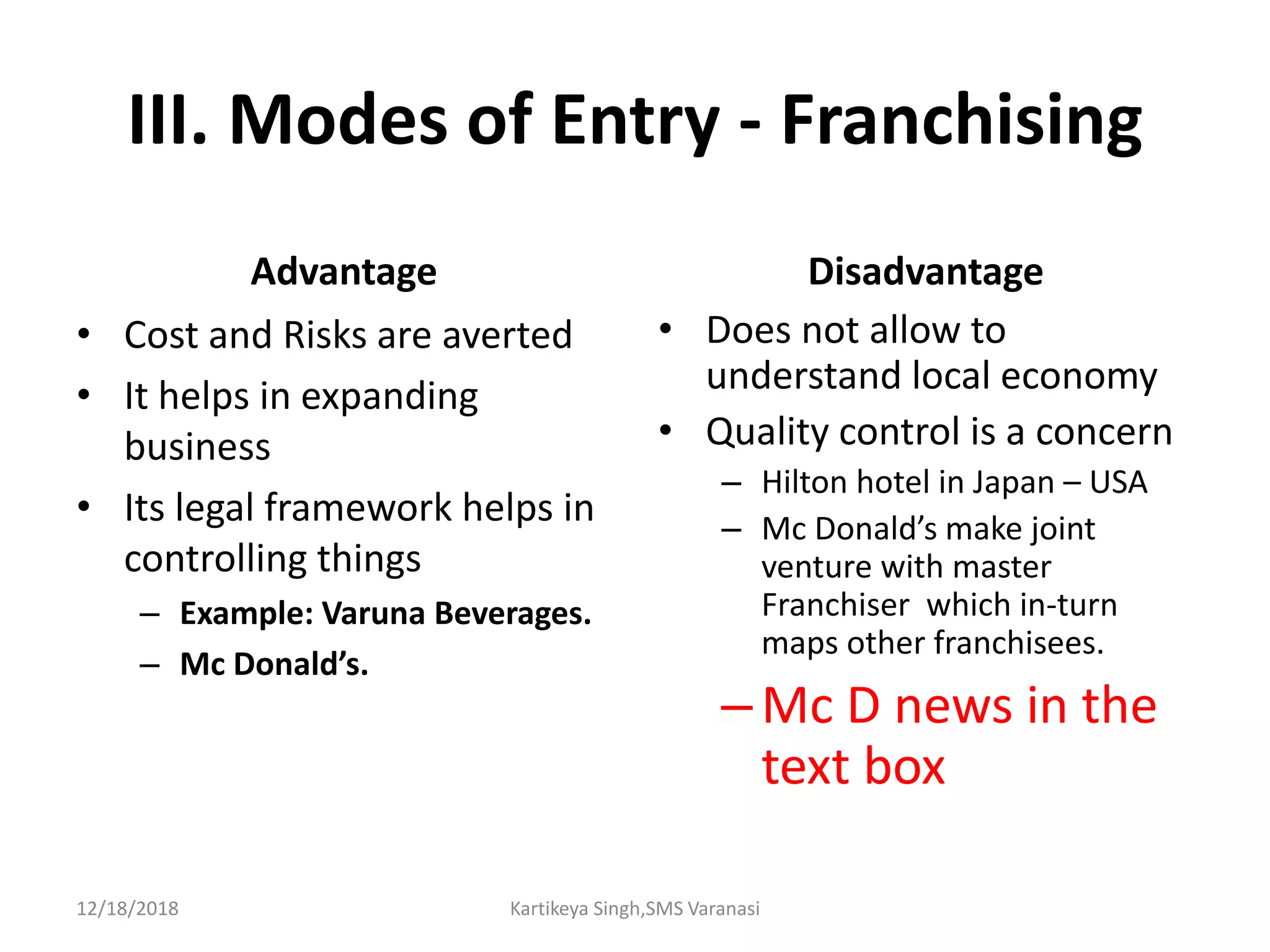 III. Modes of Entry - Franchising
Advantage
• Cost and Risks are averted
• It helps in expanding
business
• Its legal framework helps in
controlling things
– Example: Varuna Beverages.
– Mc Donald’s.
Disadvantage
• Does not allow to
understand local economy
• Quality control is a concern
– Hilton hotel in Japan – USA
– Mc Donald’s make joint
venture with master
Franchiser which in-turn
maps other franchisees.
–Mc D news in the
text box
12/18/2018 Kartikeya Singh,SMS Varanasi
 