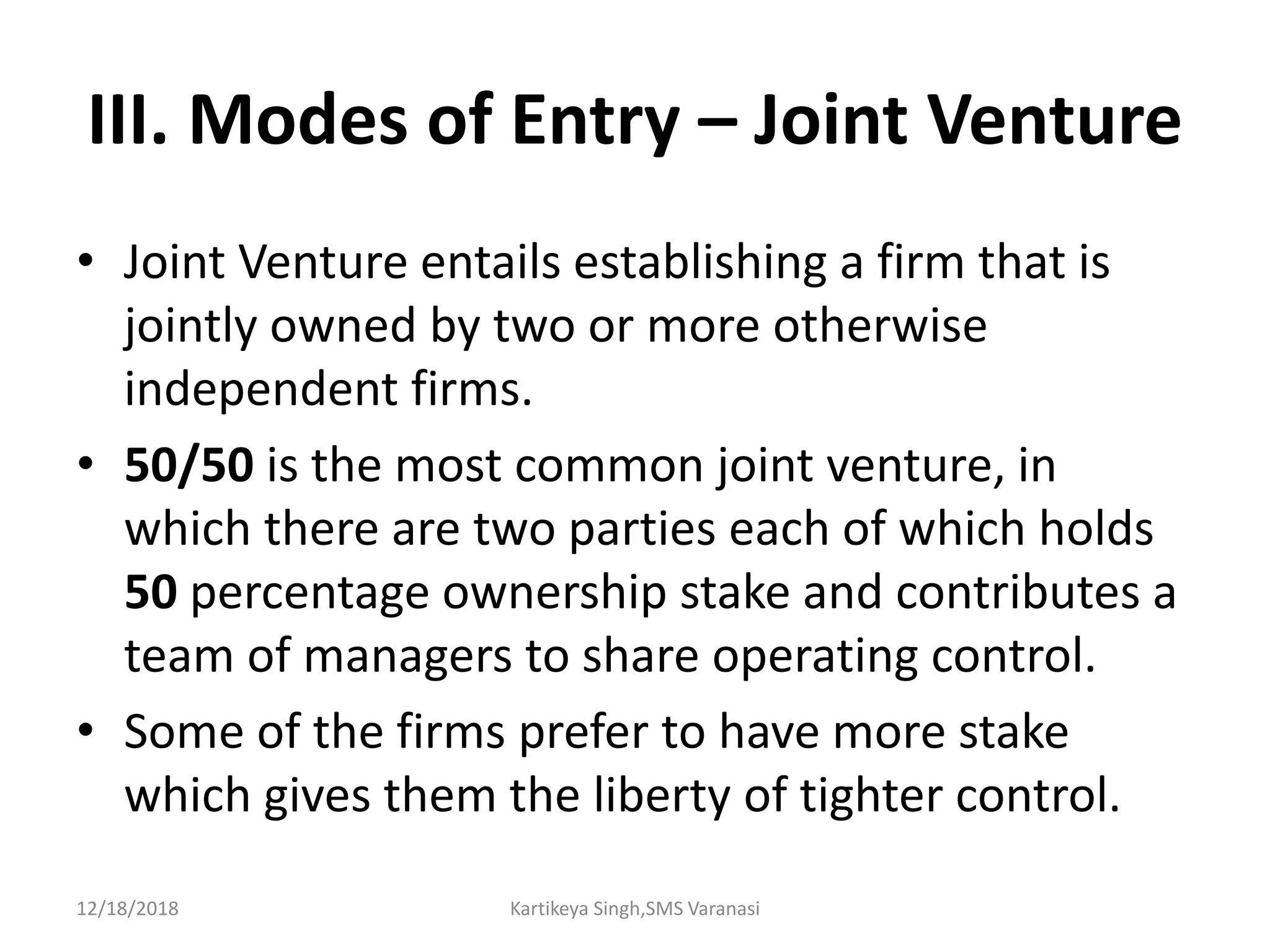 III. Modes of Entry – Joint Venture
• Joint Venture entails establishing a firm that is
jointly owned by two or more otherwise
independent firms.
• 50/50 is the most common joint venture, in
which there are two parties each of which holds
50 percentage ownership stake and contributes a
team of managers to share operating control.
• Some of the firms prefer to have more stake
which gives them the liberty of tighter control.
12/18/2018 Kartikeya Singh,SMS Varanasi
 