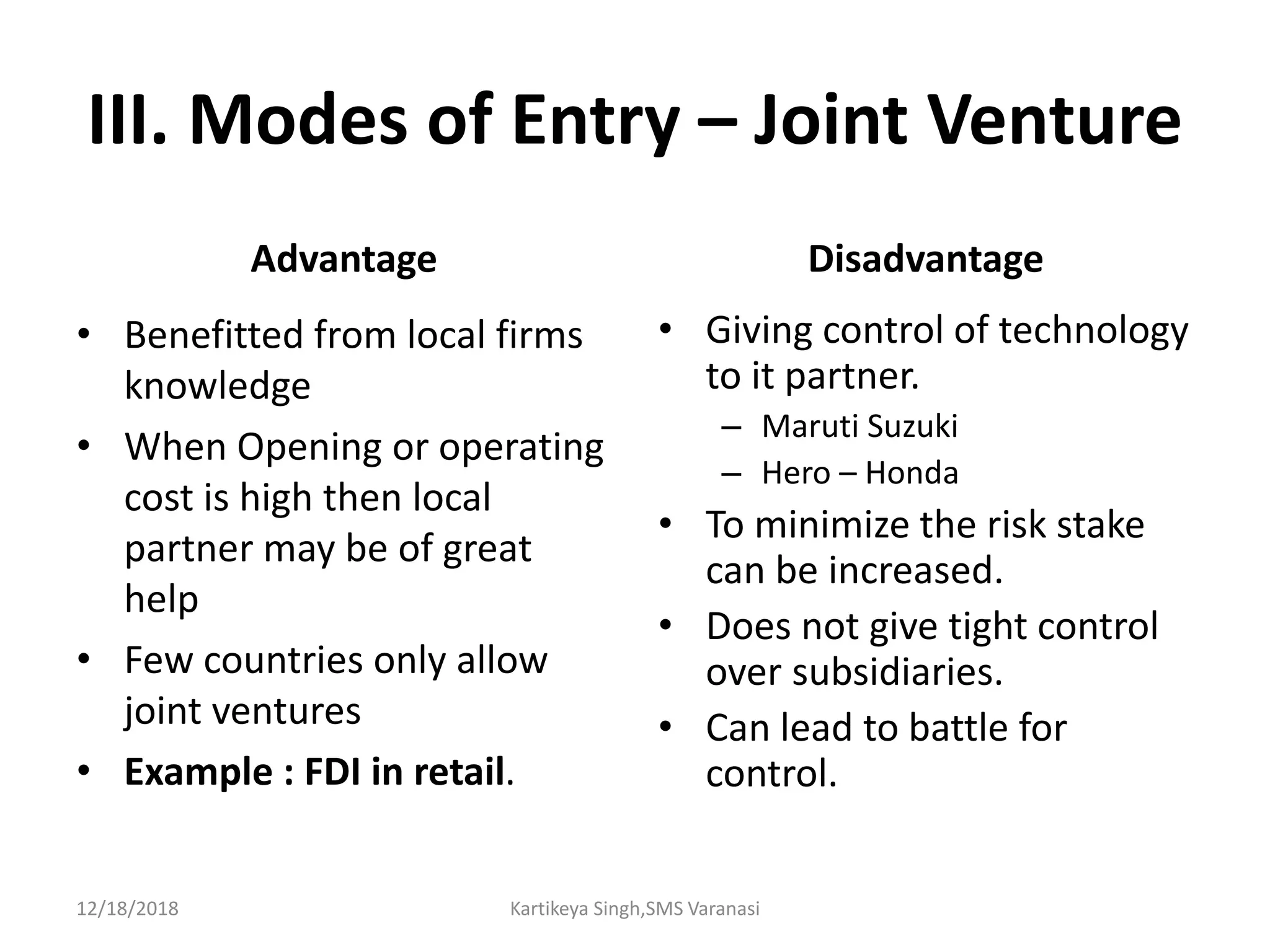 III. Modes of Entry – Joint Venture
Advantage
• Benefitted from local firms
knowledge
• When Opening or operating
cost is high then local
partner may be of great
help
• Few countries only allow
joint ventures
• Example : FDI in retail.
Disadvantage
• Giving control of technology
to it partner.
– Maruti Suzuki
– Hero – Honda
• To minimize the risk stake
can be increased.
• Does not give tight control
over subsidiaries.
• Can lead to battle for
control.
12/18/2018 Kartikeya Singh,SMS Varanasi
 