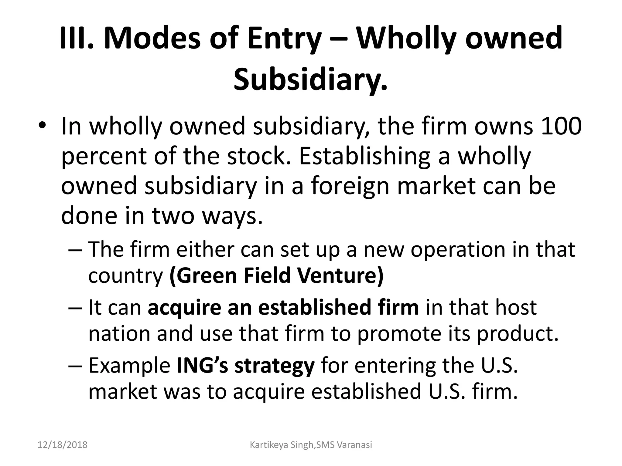 III. Modes of Entry – Wholly owned
Subsidiary.
• In wholly owned subsidiary, the firm owns 100
percent of the stock. Establishing a wholly
owned subsidiary in a foreign market can be
done in two ways.
– The firm either can set up a new operation in that
country (Green Field Venture)
– It can acquire an established firm in that host
nation and use that firm to promote its product.
– Example ING’s strategy for entering the U.S.
market was to acquire established U.S. firm.
12/18/2018 Kartikeya Singh,SMS Varanasi
 
