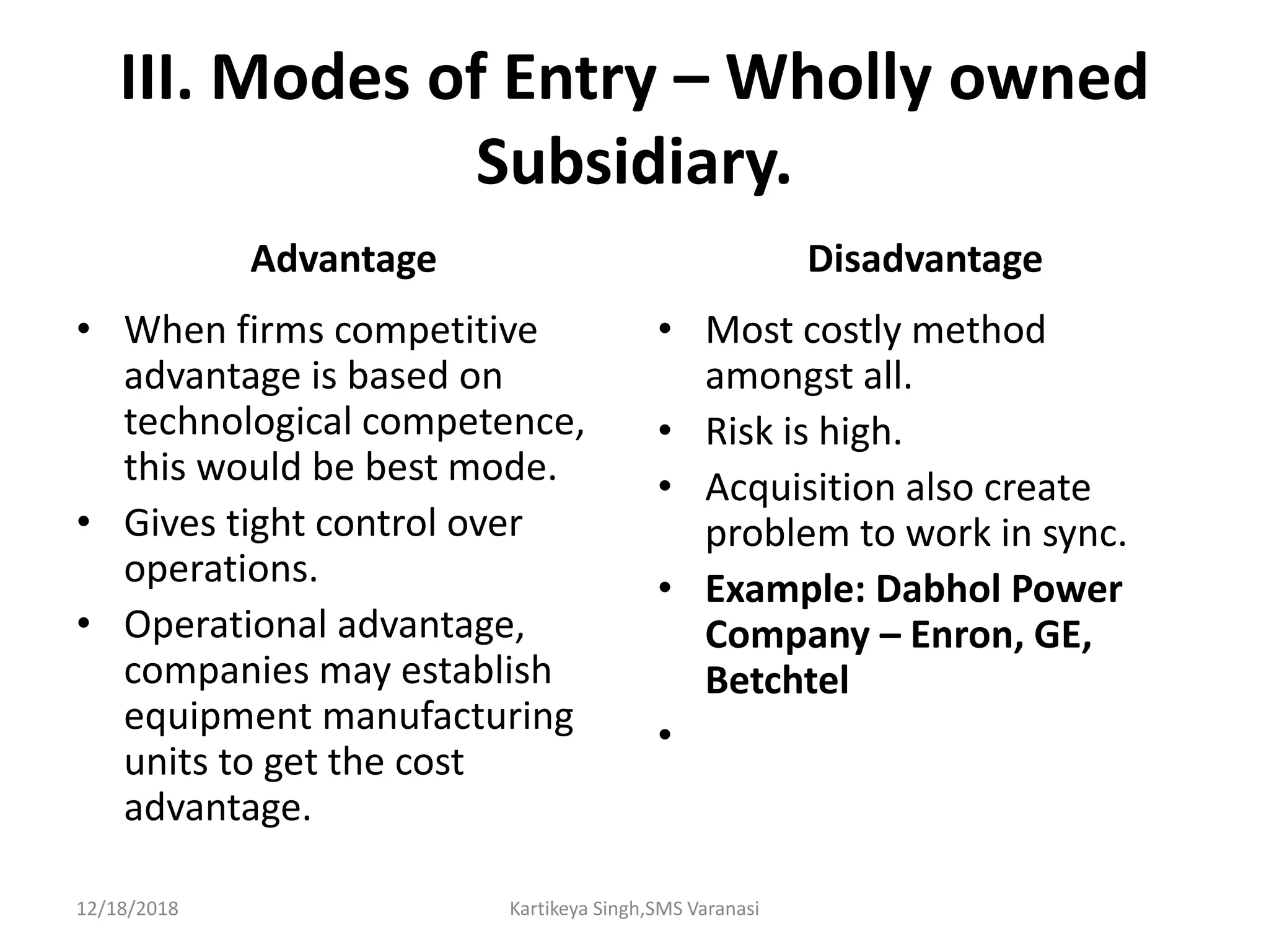 III. Modes of Entry – Wholly owned
Subsidiary.
Advantage
• When firms competitive
advantage is based on
technological competence,
this would be best mode.
• Gives tight control over
operations.
• Operational advantage,
companies may establish
equipment manufacturing
units to get the cost
advantage.
Disadvantage
• Most costly method
amongst all.
• Risk is high.
• Acquisition also create
problem to work in sync.
• Example: Dabhol Power
Company – Enron, GE,
Betchtel
•
12/18/2018 Kartikeya Singh,SMS Varanasi
 