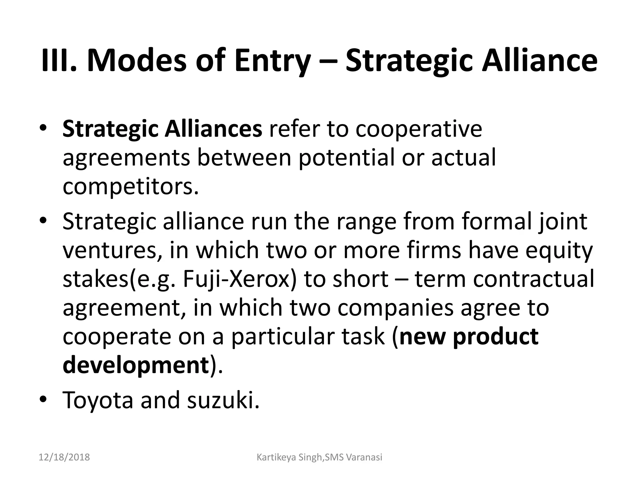 III. Modes of Entry – Strategic Alliance
• Strategic Alliances refer to cooperative
agreements between potential or actual
competitors.
• Strategic alliance run the range from formal joint
ventures, in which two or more firms have equity
stakes(e.g. Fuji-Xerox) to short – term contractual
agreement, in which two companies agree to
cooperate on a particular task (new product
development).
• Toyota and suzuki.
12/18/2018 Kartikeya Singh,SMS Varanasi
 