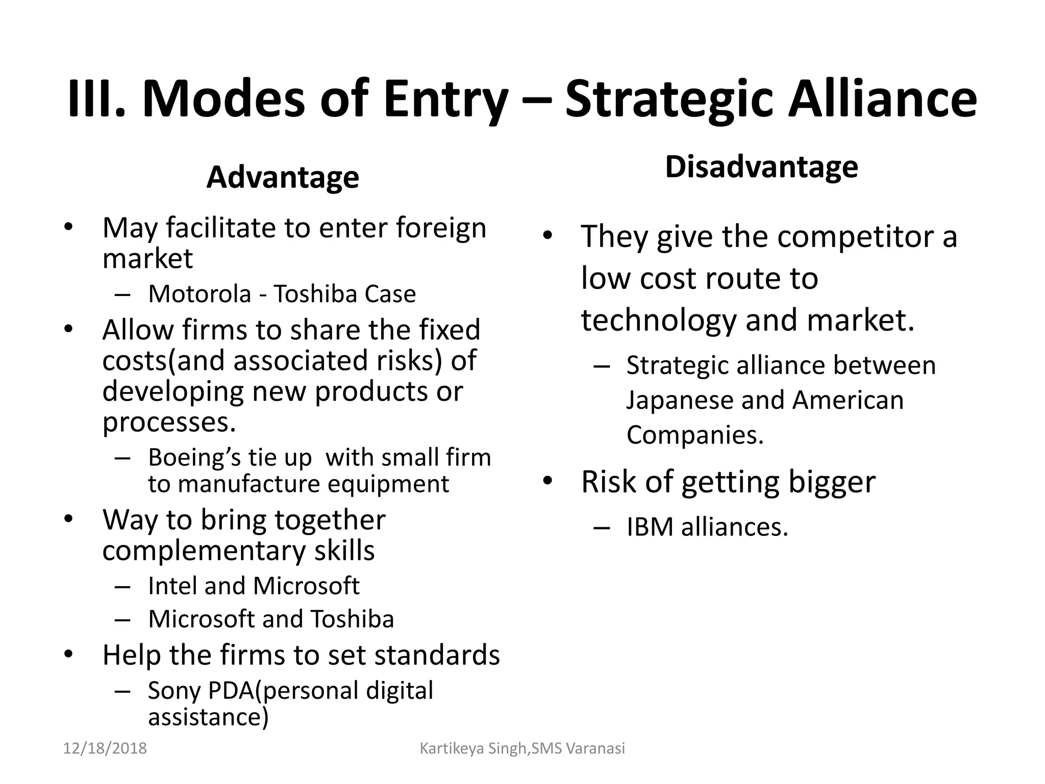 III. Modes of Entry – Strategic Alliance
Advantage
• May facilitate to enter foreign
market
– Motorola - Toshiba Case
• Allow firms to share the fixed
costs(and associated risks) of
developing new products or
processes.
– Boeing’s tie up with small firm
to manufacture equipment
• Way to bring together
complementary skills
– Intel and Microsoft
– Microsoft and Toshiba
• Help the firms to set standards
– Sony PDA(personal digital
assistance)
Disadvantage
• They give the competitor a
low cost route to
technology and market.
– Strategic alliance between
Japanese and American
Companies.
• Risk of getting bigger
– IBM alliances.
12/18/2018 Kartikeya Singh,SMS Varanasi
 