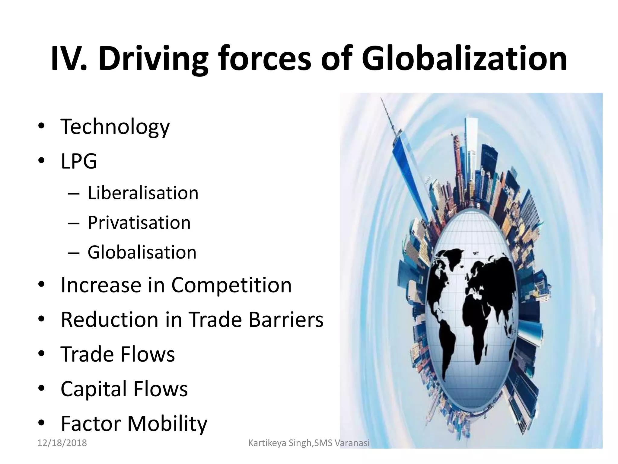 IV. Driving forces of Globalization
• Technology
• LPG
– Liberalisation
– Privatisation
– Globalisation
• Increase in Competition
• Reduction in Trade Barriers
• Trade Flows
• Capital Flows
• Factor Mobility
12/18/2018 Kartikeya Singh,SMS Varanasi
 