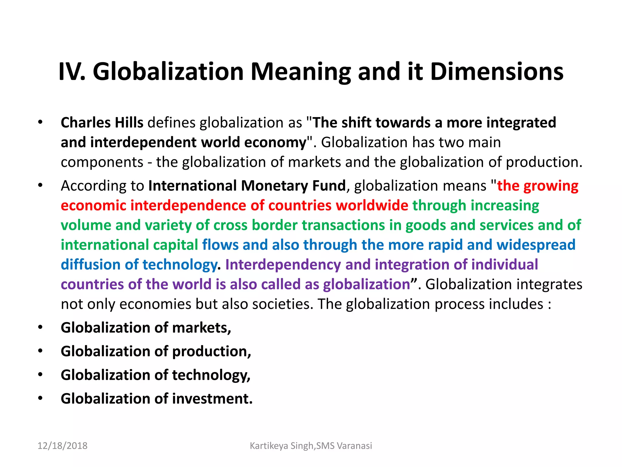 IV. Globalization Meaning and it Dimensions
• Charles Hills defines globalization as "The shift towards a more integrated
and interdependent world economy". Globalization has two main
components - the globalization of markets and the globalization of production.
• According to International Monetary Fund, globalization means "the growing
economic interdependence of countries worldwide through increasing
volume and variety of cross border transactions in goods and services and of
international capital flows and also through the more rapid and widespread
diffusion of technology. Interdependency and integration of individual
countries of the world is also called as globalization”. Globalization integrates
not only economies but also societies. The globalization process includes :
• Globalization of markets,
• Globalization of production,
• Globalization of technology,
• Globalization of investment.
12/18/2018 Kartikeya Singh,SMS Varanasi
 