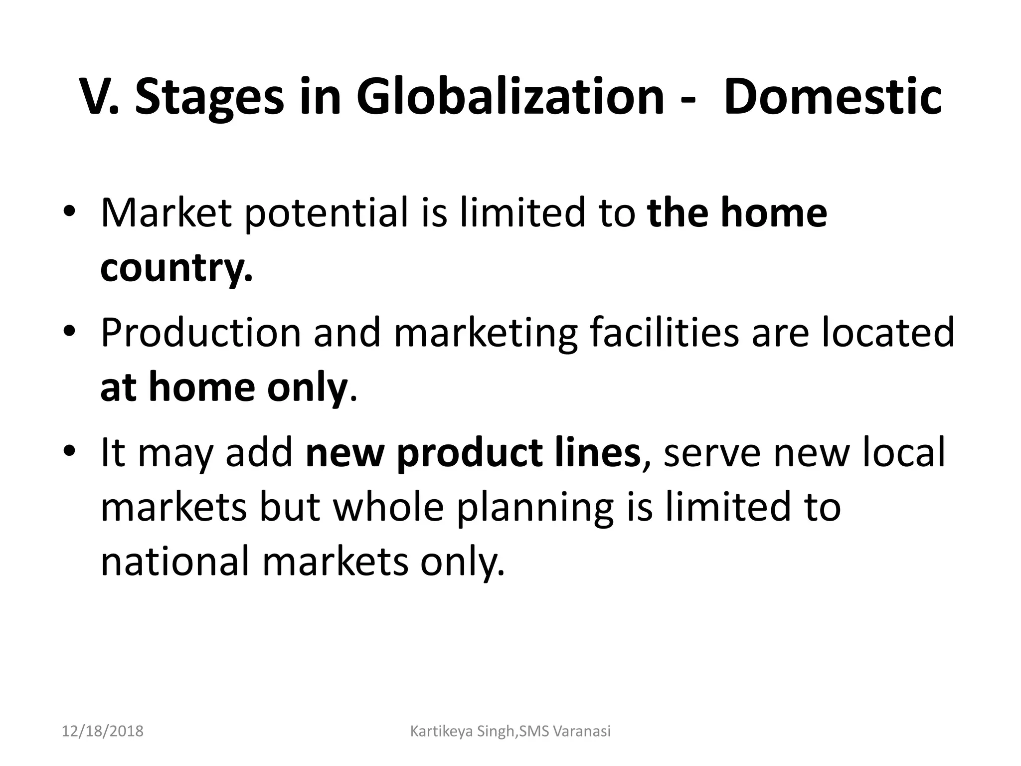 V. Stages in Globalization - Domestic
• Market potential is limited to the home
country.
• Production and marketing facilities are located
at home only.
• It may add new product lines, serve new local
markets but whole planning is limited to
national markets only.
12/18/2018 Kartikeya Singh,SMS Varanasi
 