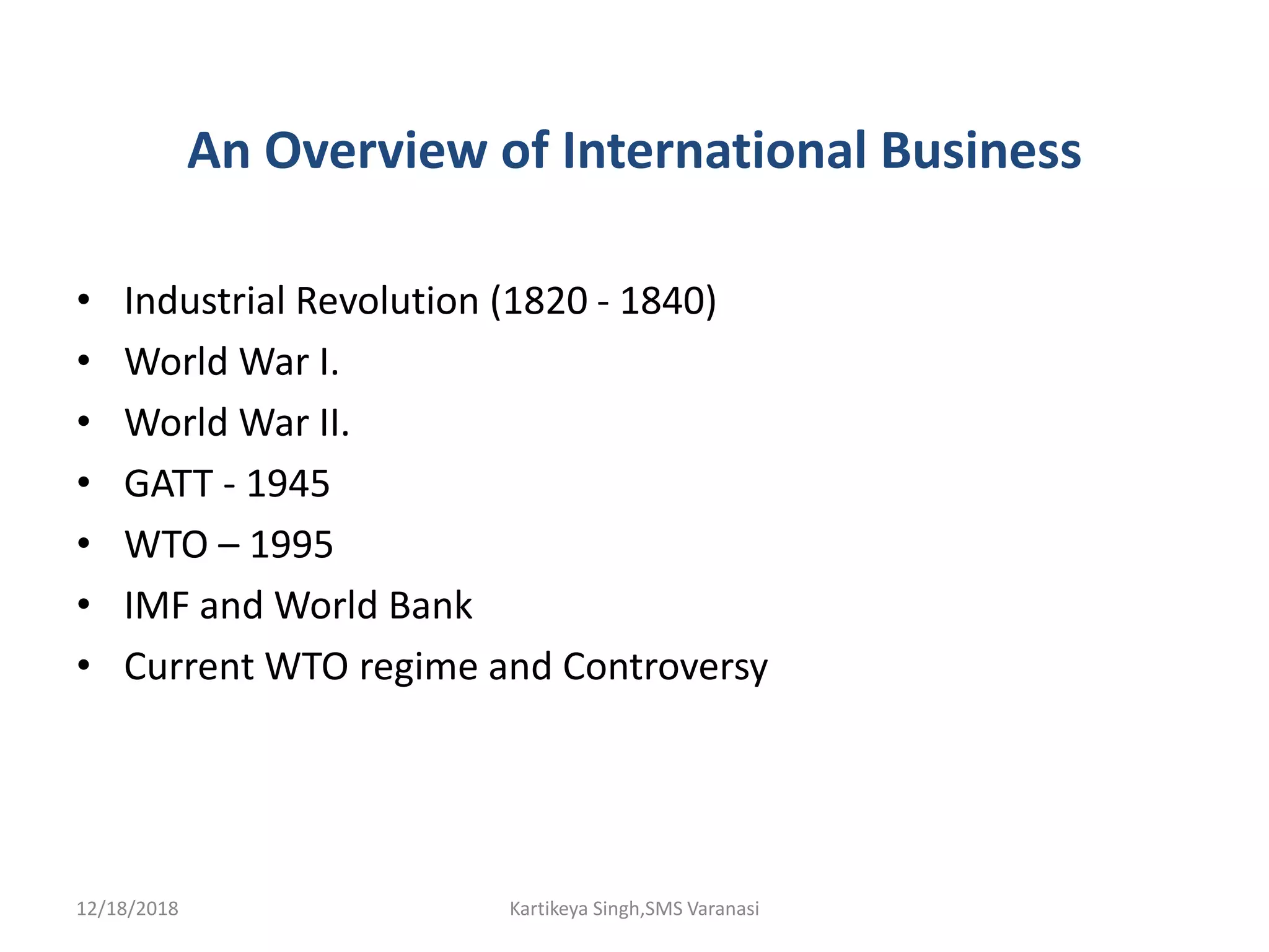 An Overview of International Business
• Industrial Revolution (1820 - 1840)
• World War I.
• World War II.
• GATT - 1945
• WTO – 1995
• IMF and World Bank
• Current WTO regime and Controversy
12/18/2018 Kartikeya Singh,SMS Varanasi
 