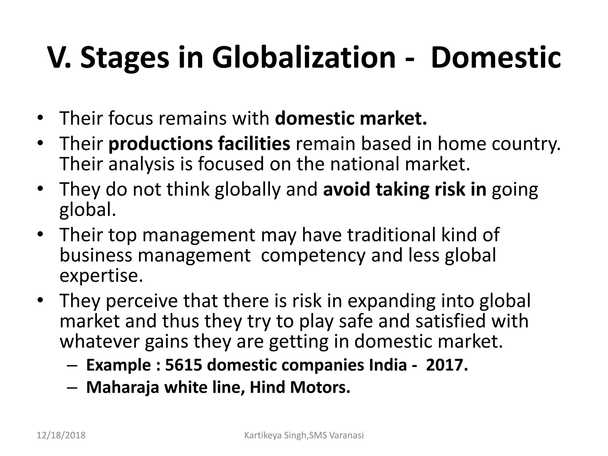 V. Stages in Globalization - Domestic
• Their focus remains with domestic market.
• Their productions facilities remain based in home country.
Their analysis is focused on the national market.
• They do not think globally and avoid taking risk in going
global.
• Their top management may have traditional kind of
business management competency and less global
expertise.
• They perceive that there is risk in expanding into global
market and thus they try to play safe and satisfied with
whatever gains they are getting in domestic market.
– Example : 5615 domestic companies India - 2017.
– Maharaja white line, Hind Motors.
12/18/2018 Kartikeya Singh,SMS Varanasi
 
