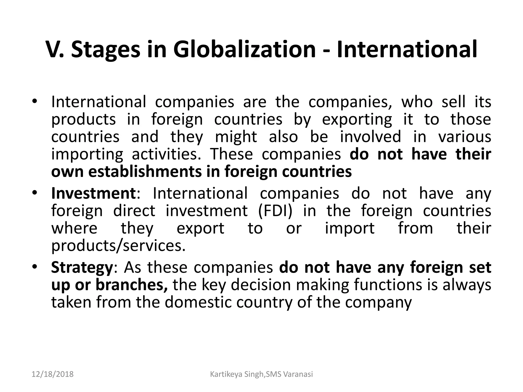 V. Stages in Globalization - International
• International companies are the companies, who sell its
products in foreign countries by exporting it to those
countries and they might also be involved in various
importing activities. These companies do not have their
own establishments in foreign countries
• Investment: International companies do not have any
foreign direct investment (FDI) in the foreign countries
where they export to or import from their
products/services.
• Strategy: As these companies do not have any foreign set
up or branches, the key decision making functions is always
taken from the domestic country of the company
12/18/2018 Kartikeya Singh,SMS Varanasi
 