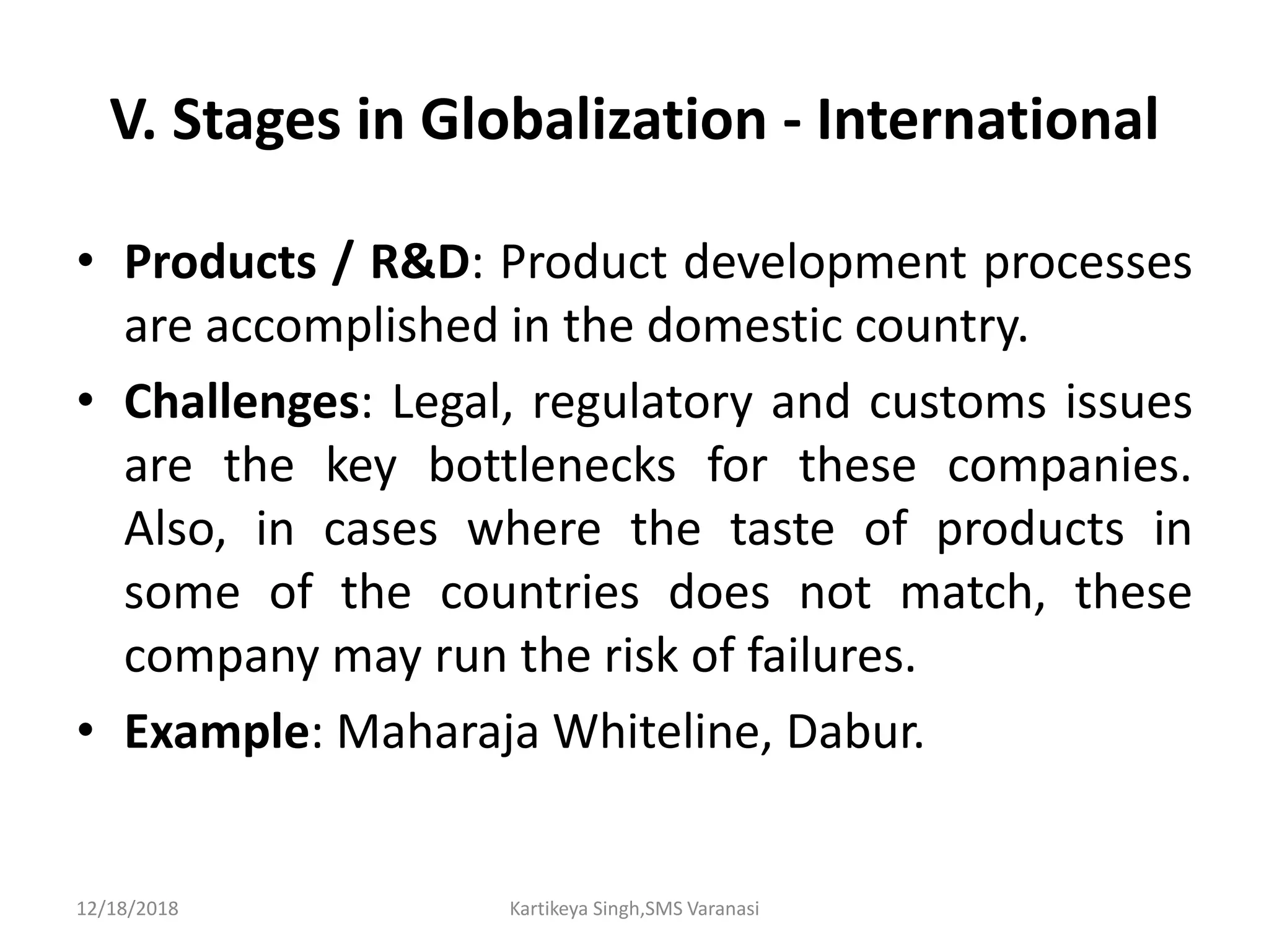 V. Stages in Globalization - International
• Products / R&D: Product development processes
are accomplished in the domestic country.
• Challenges: Legal, regulatory and customs issues
are the key bottlenecks for these companies.
Also, in cases where the taste of products in
some of the countries does not match, these
company may run the risk of failures.
• Example: Maharaja Whiteline, Dabur.
12/18/2018 Kartikeya Singh,SMS Varanasi
 