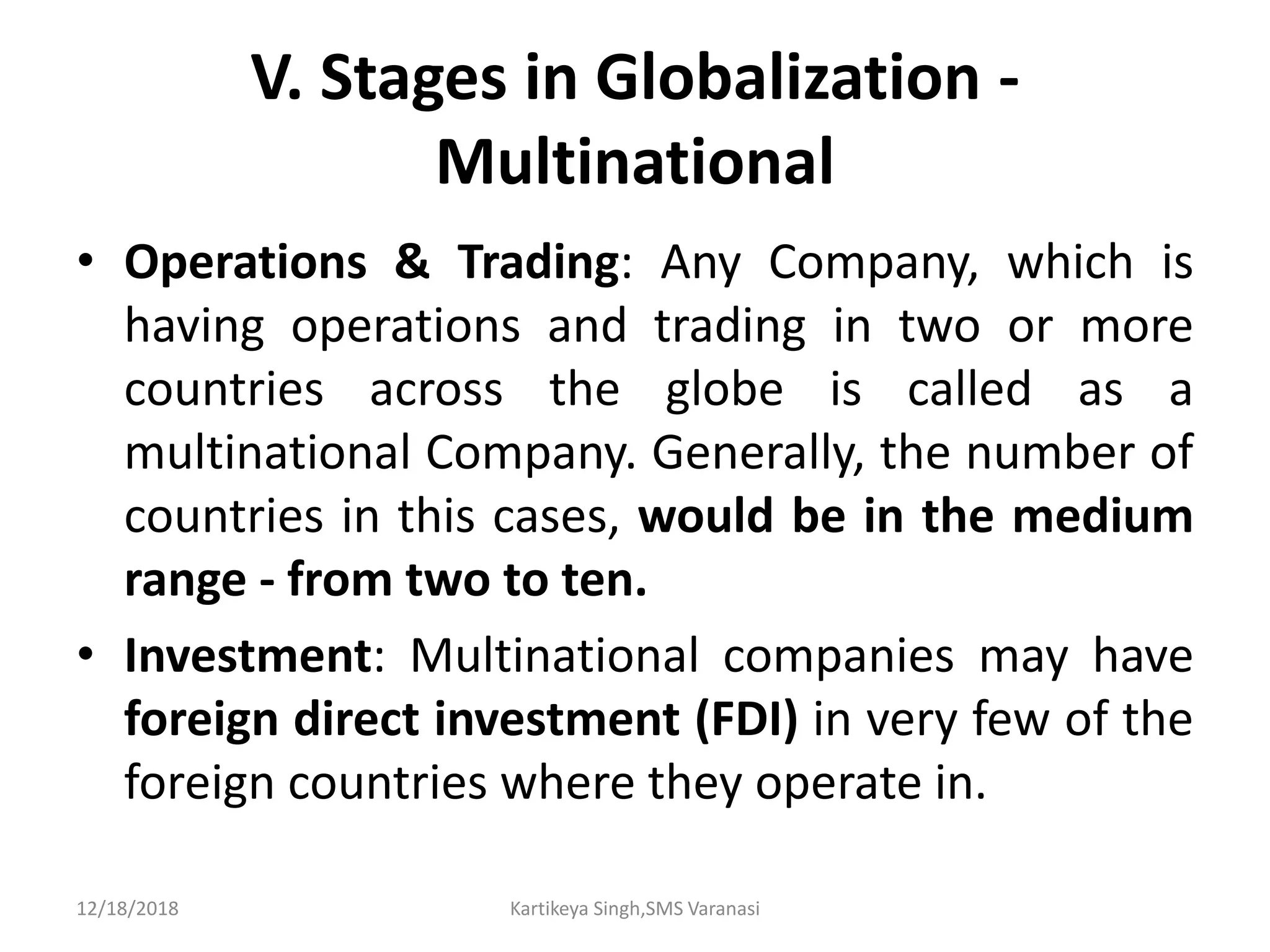 V. Stages in Globalization -
Multinational
• Operations & Trading: Any Company, which is
having operations and trading in two or more
countries across the globe is called as a
multinational Company. Generally, the number of
countries in this cases, would be in the medium
range - from two to ten.
• Investment: Multinational companies may have
foreign direct investment (FDI) in very few of the
foreign countries where they operate in.
12/18/2018 Kartikeya Singh,SMS Varanasi
 