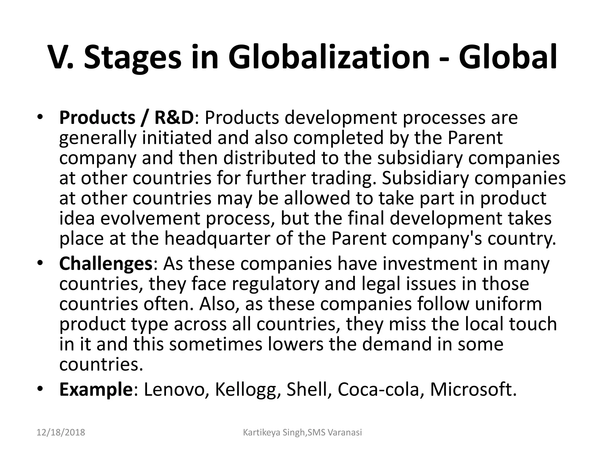 V. Stages in Globalization - Global
• Products / R&D: Products development processes are
generally initiated and also completed by the Parent
company and then distributed to the subsidiary companies
at other countries for further trading. Subsidiary companies
at other countries may be allowed to take part in product
idea evolvement process, but the final development takes
place at the headquarter of the Parent company's country.
• Challenges: As these companies have investment in many
countries, they face regulatory and legal issues in those
countries often. Also, as these companies follow uniform
product type across all countries, they miss the local touch
in it and this sometimes lowers the demand in some
countries.
• Example: Lenovo, Kellogg, Shell, Coca-cola, Microsoft.
12/18/2018 Kartikeya Singh,SMS Varanasi
 