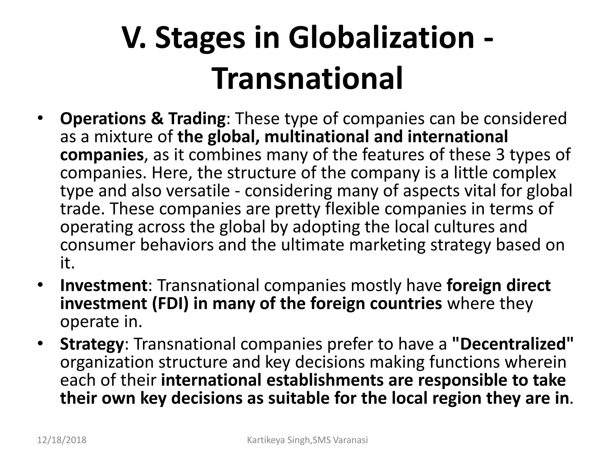 V. Stages in Globalization -
Transnational
• Operations & Trading: These type of companies can be considered
as a mixture of the global, multinational and international
companies, as it combines many of the features of these 3 types of
companies. Here, the structure of the company is a little complex
type and also versatile - considering many of aspects vital for global
trade. These companies are pretty flexible companies in terms of
operating across the global by adopting the local cultures and
consumer behaviors and the ultimate marketing strategy based on
it.
• Investment: Transnational companies mostly have foreign direct
investment (FDI) in many of the foreign countries where they
operate in.
• Strategy: Transnational companies prefer to have a "Decentralized"
organization structure and key decisions making functions wherein
each of their international establishments are responsible to take
their own key decisions as suitable for the local region they are in.
12/18/2018 Kartikeya Singh,SMS Varanasi
 
