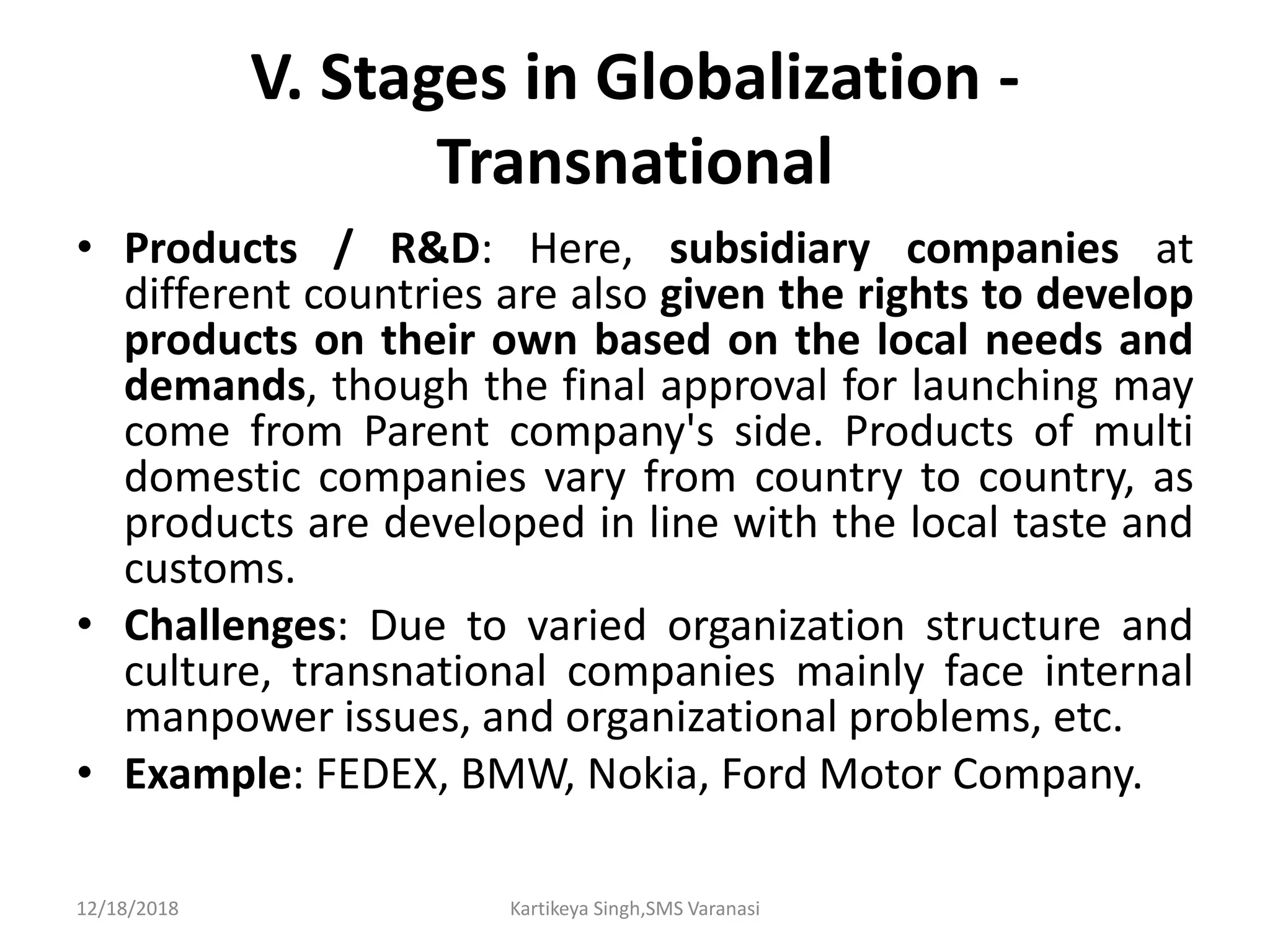 V. Stages in Globalization -
Transnational
• Products / R&D: Here, subsidiary companies at
different countries are also given the rights to develop
products on their own based on the local needs and
demands, though the final approval for launching may
come from Parent company's side. Products of multi
domestic companies vary from country to country, as
products are developed in line with the local taste and
customs.
• Challenges: Due to varied organization structure and
culture, transnational companies mainly face internal
manpower issues, and organizational problems, etc.
• Example: FEDEX, BMW, Nokia, Ford Motor Company.
12/18/2018 Kartikeya Singh,SMS Varanasi
 