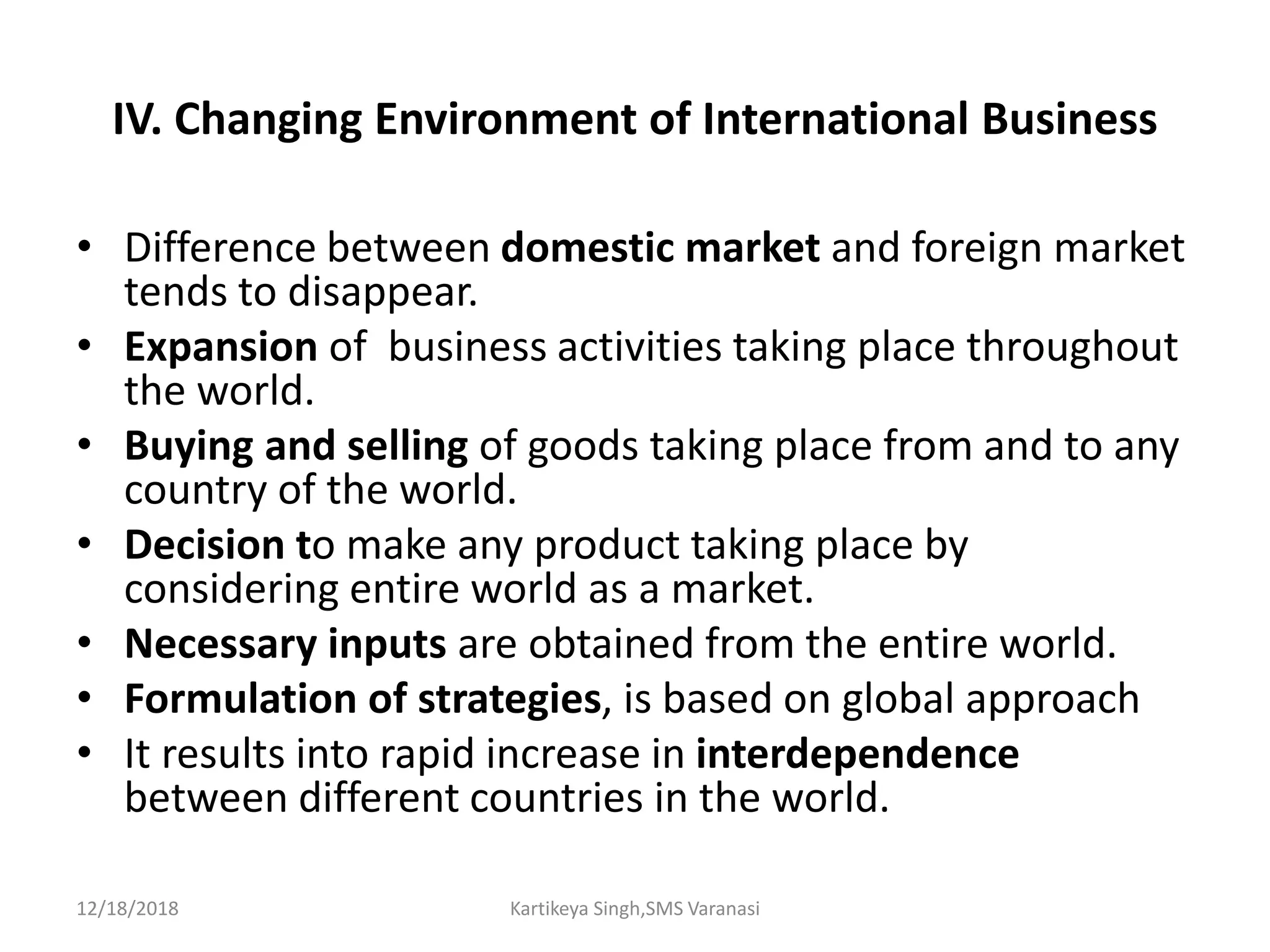 IV. Changing Environment of International Business
• Difference between domestic market and foreign market
tends to disappear.
• Expansion of business activities taking place throughout
the world.
• Buying and selling of goods taking place from and to any
country of the world.
• Decision to make any product taking place by
considering entire world as a market.
• Necessary inputs are obtained from the entire world.
• Formulation of strategies, is based on global approach
• It results into rapid increase in interdependence
between different countries in the world.
12/18/2018 Kartikeya Singh,SMS Varanasi
 