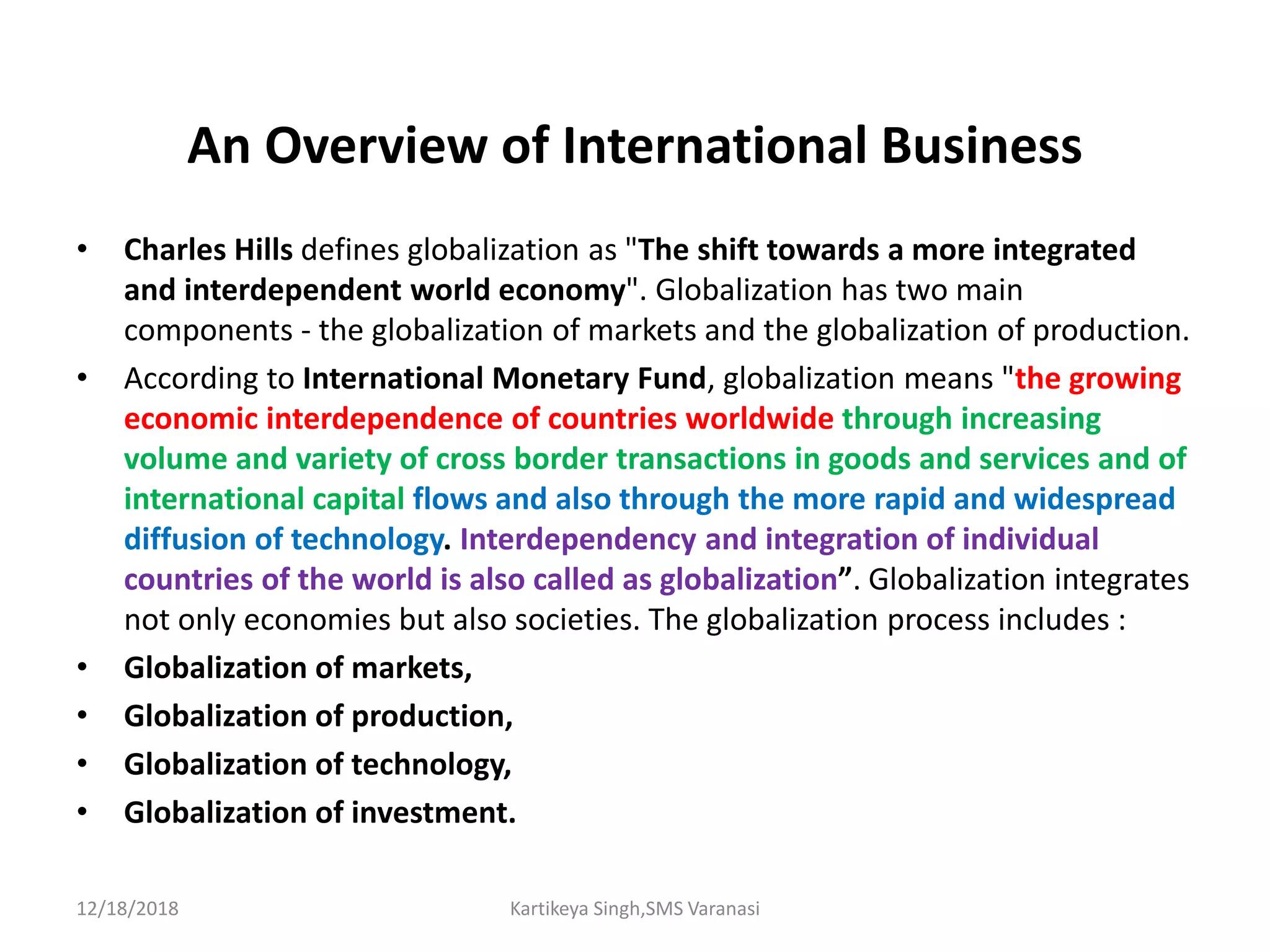 An Overview of International Business
• Charles Hills defines globalization as "The shift towards a more integrated
and interdependent world economy". Globalization has two main
components - the globalization of markets and the globalization of production.
• According to International Monetary Fund, globalization means "the growing
economic interdependence of countries worldwide through increasing
volume and variety of cross border transactions in goods and services and of
international capital flows and also through the more rapid and widespread
diffusion of technology. Interdependency and integration of individual
countries of the world is also called as globalization”. Globalization integrates
not only economies but also societies. The globalization process includes :
• Globalization of markets,
• Globalization of production,
• Globalization of technology,
• Globalization of investment.
12/18/2018 Kartikeya Singh,SMS Varanasi
 
