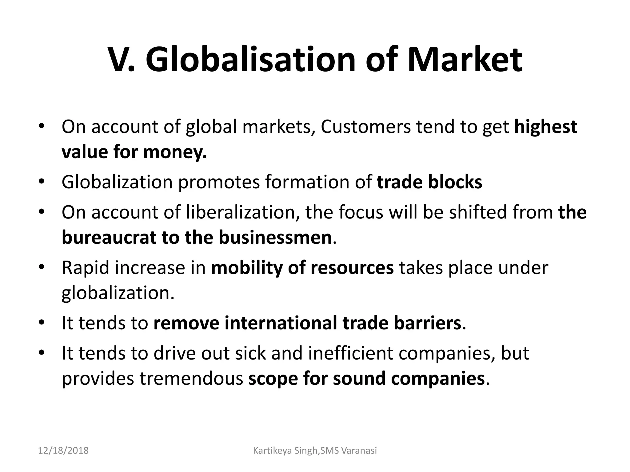 V. Globalisation of Market
• On account of global markets, Customers tend to get highest
value for money.
• Globalization promotes formation of trade blocks
• On account of liberalization, the focus will be shifted from the
bureaucrat to the businessmen.
• Rapid increase in mobility of resources takes place under
globalization.
• It tends to remove international trade barriers.
• It tends to drive out sick and inefficient companies, but
provides tremendous scope for sound companies.
12/18/2018 Kartikeya Singh,SMS Varanasi
 