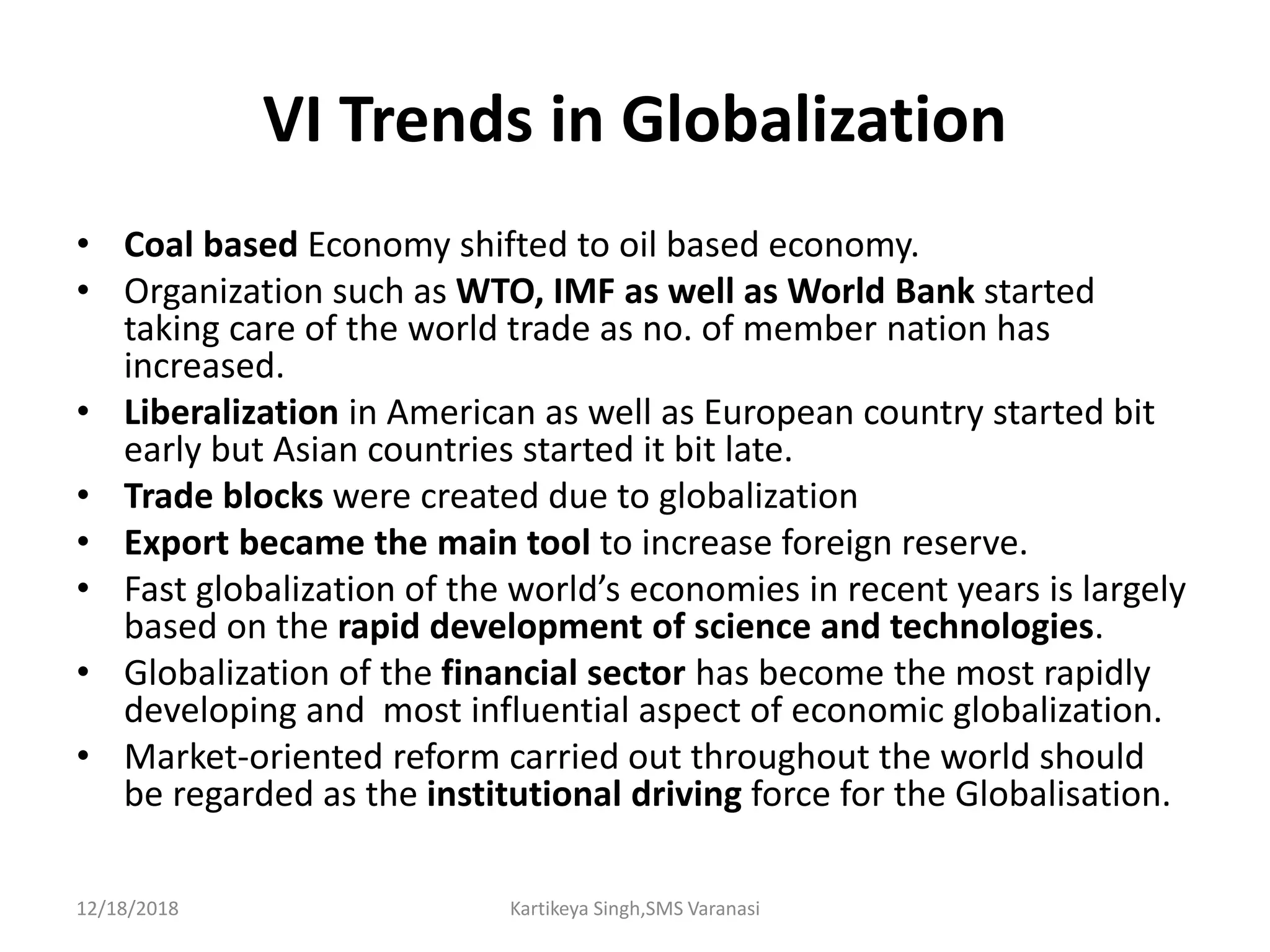 VI Trends in Globalization
• Coal based Economy shifted to oil based economy.
• Organization such as WTO, IMF as well as World Bank started
taking care of the world trade as no. of member nation has
increased.
• Liberalization in American as well as European country started bit
early but Asian countries started it bit late.
• Trade blocks were created due to globalization
• Export became the main tool to increase foreign reserve.
• Fast globalization of the world’s economies in recent years is largely
based on the rapid development of science and technologies.
• Globalization of the financial sector has become the most rapidly
developing and most influential aspect of economic globalization.
• Market-oriented reform carried out throughout the world should
be regarded as the institutional driving force for the Globalisation.
12/18/2018 Kartikeya Singh,SMS Varanasi
 