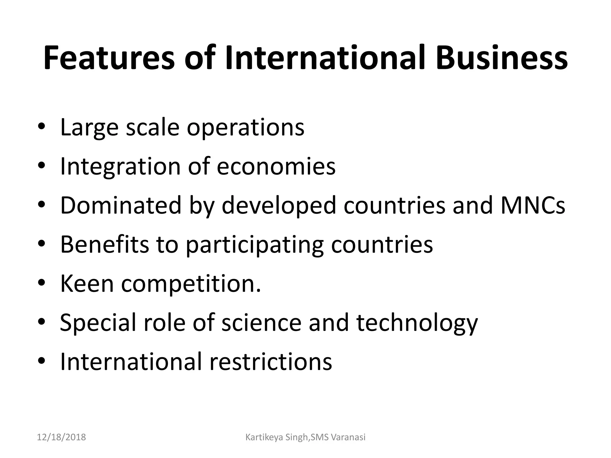 Features of International Business
• Large scale operations
• Integration of economies
• Dominated by developed countries and MNCs
• Benefits to participating countries
• Keen competition.
• Special role of science and technology
• International restrictions
12/18/2018 Kartikeya Singh,SMS Varanasi
 