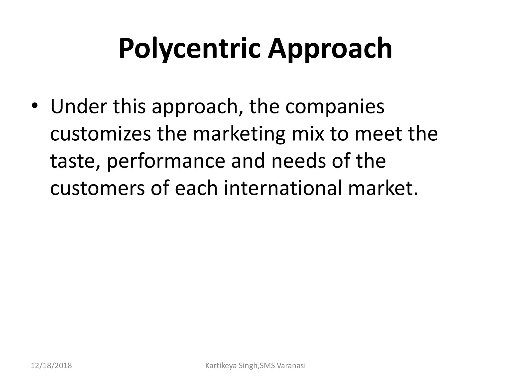 Polycentric Approach
• Under this approach, the companies
customizes the marketing mix to meet the
taste, performance and needs of the
customers of each international market.
12/18/2018 Kartikeya Singh,SMS Varanasi
 