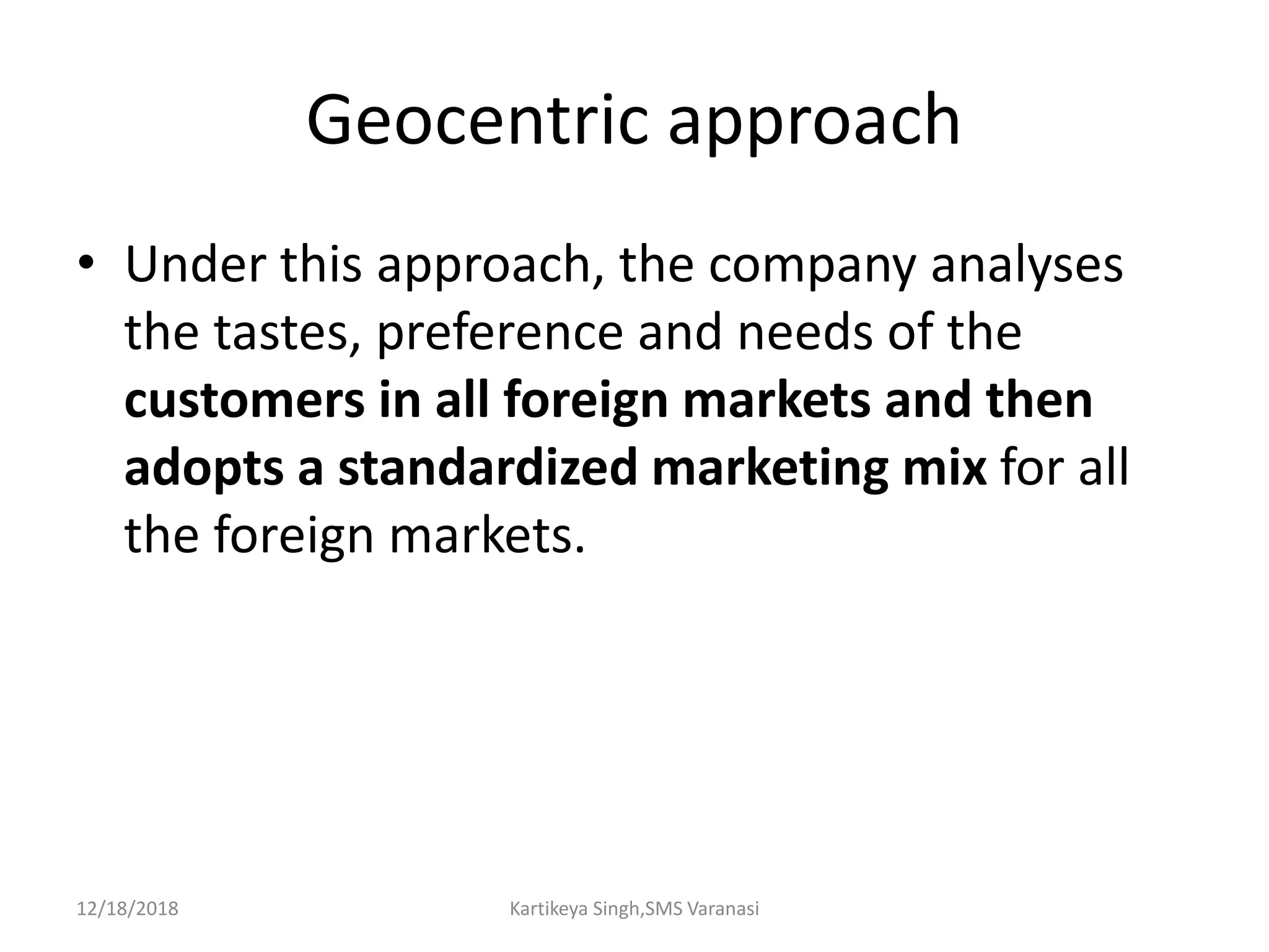 Geocentric approach
• Under this approach, the company analyses
the tastes, preference and needs of the
customers in all foreign markets and then
adopts a standardized marketing mix for all
the foreign markets.
12/18/2018 Kartikeya Singh,SMS Varanasi
 