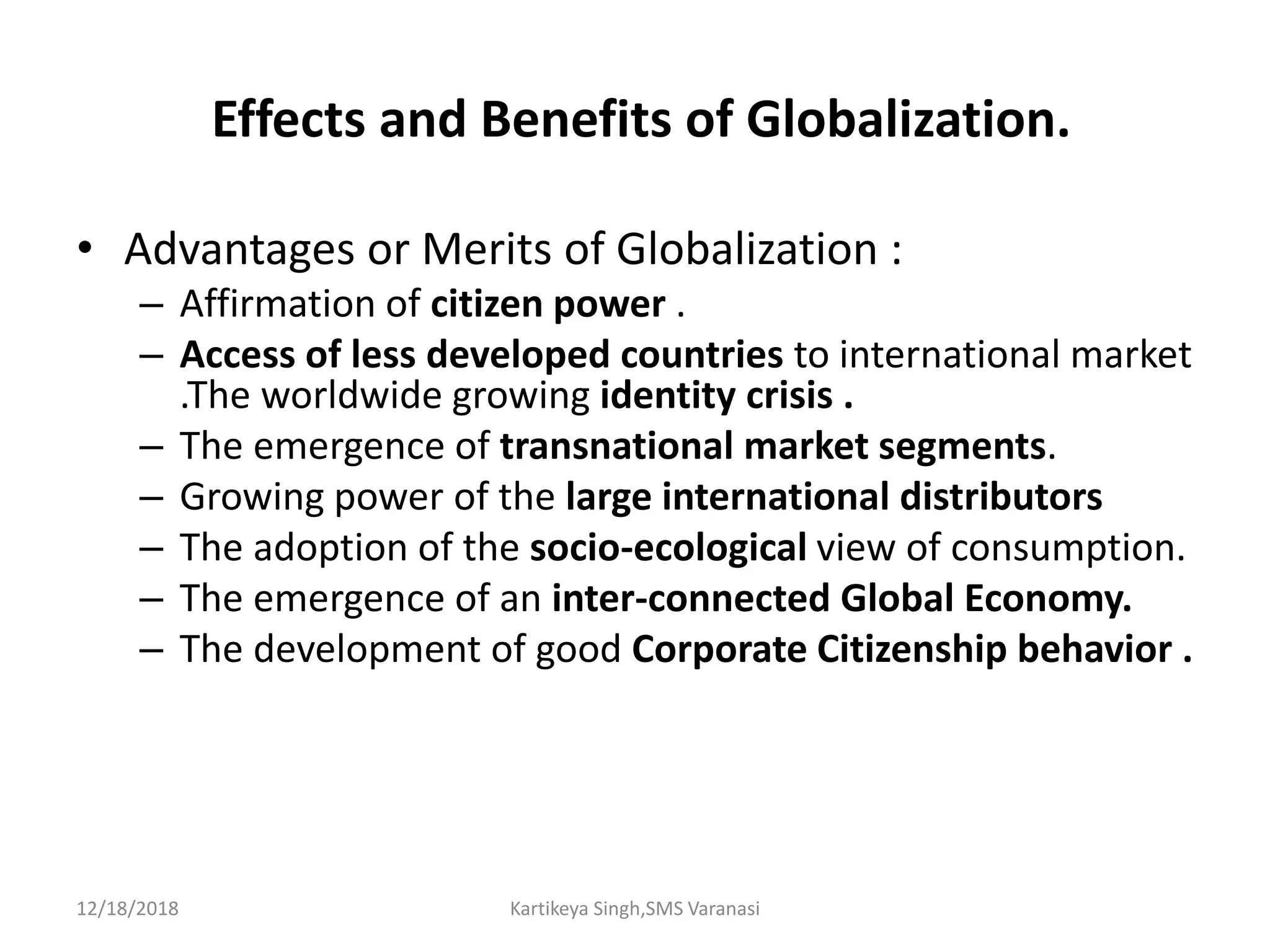 Effects and Benefits of Globalization.
• Advantages or Merits of Globalization :
– Affirmation of citizen power .
– Access of less developed countries to international market
.The worldwide growing identity crisis .
– The emergence of transnational market segments.
– Growing power of the large international distributors
– The adoption of the socio-ecological view of consumption.
– The emergence of an inter-connected Global Economy.
– The development of good Corporate Citizenship behavior .
12/18/2018 Kartikeya Singh,SMS Varanasi
 