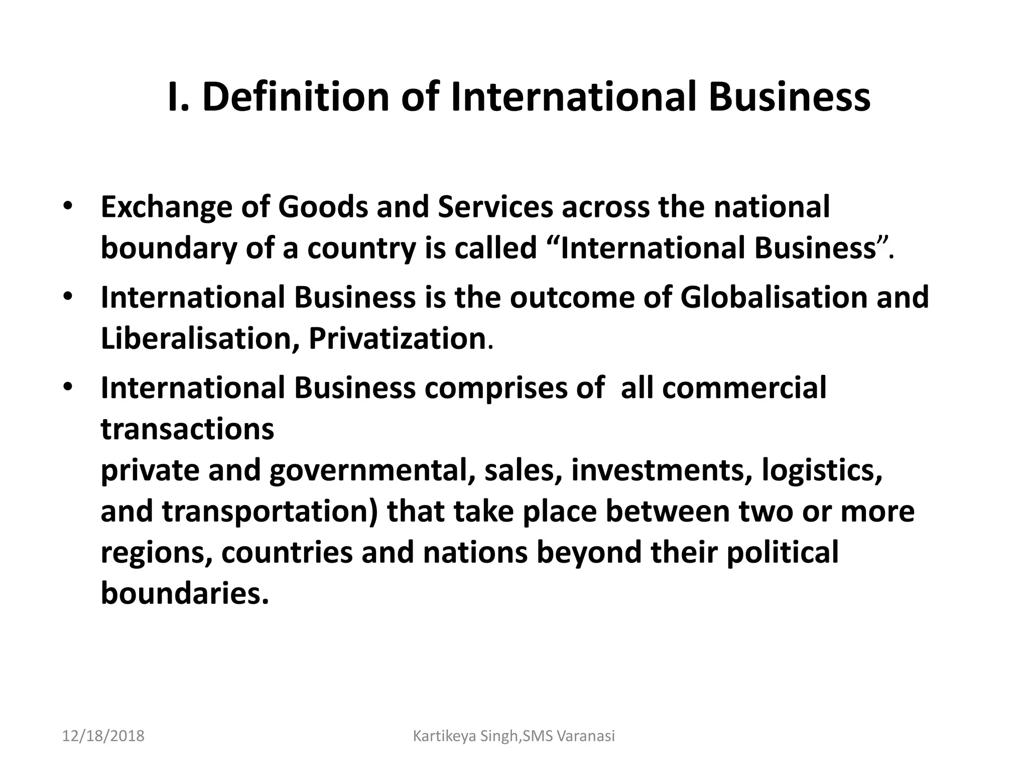 I. Definition of International Business
• Exchange of Goods and Services across the national
boundary of a country is called “International Business”.
• International Business is the outcome of Globalisation and
Liberalisation, Privatization.
• International Business comprises of all commercial
transactions
private and governmental, sales, investments, logistics,
and transportation) that take place between two or more
regions, countries and nations beyond their political
boundaries.
12/18/2018 Kartikeya Singh,SMS Varanasi
 