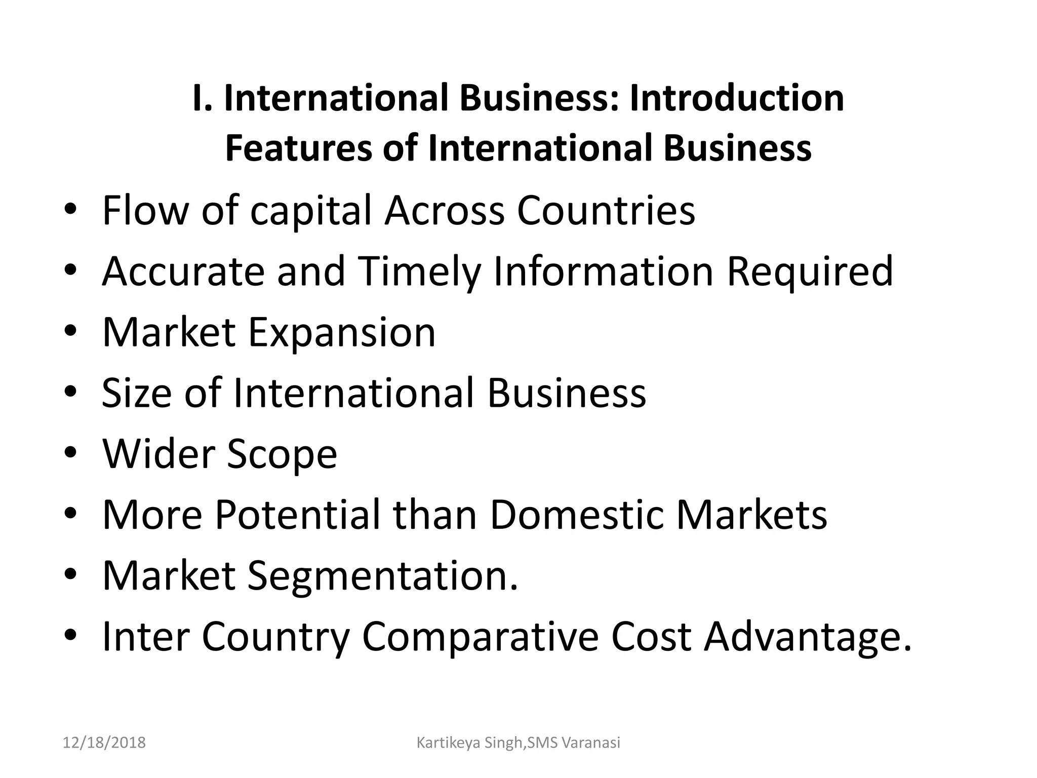 I. International Business: Introduction
Features of International Business
• Flow of capital Across Countries
• Accurate and Timely Information Required
• Market Expansion
• Size of International Business
• Wider Scope
• More Potential than Domestic Markets
• Market Segmentation.
• Inter Country Comparative Cost Advantage.
12/18/2018 Kartikeya Singh,SMS Varanasi
 