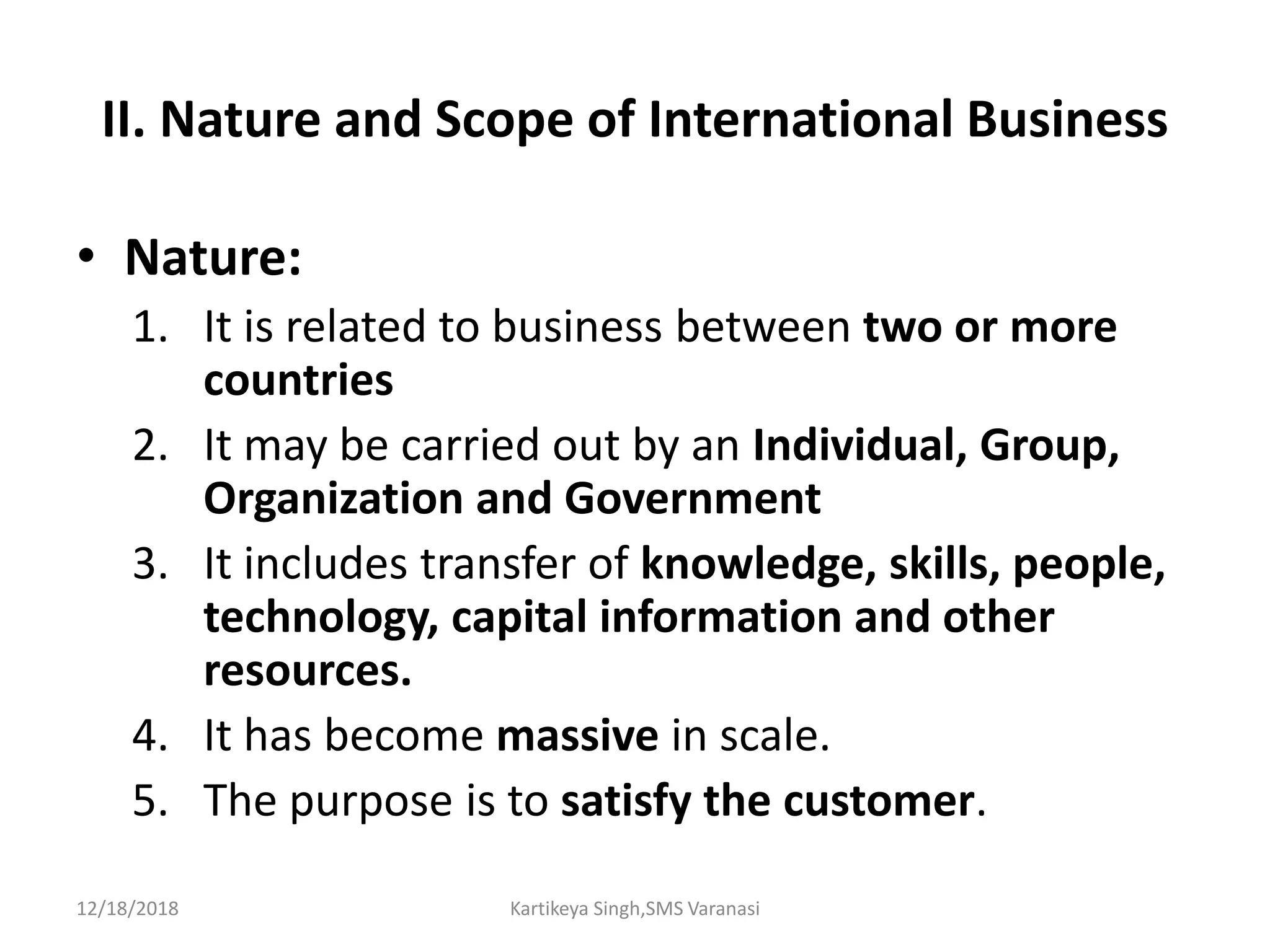 II. Nature and Scope of International Business
• Nature:
1. It is related to business between two or more
countries
2. It may be carried out by an Individual, Group,
Organization and Government
3. It includes transfer of knowledge, skills, people,
technology, capital information and other
resources.
4. It has become massive in scale.
5. The purpose is to satisfy the customer.
12/18/2018 Kartikeya Singh,SMS Varanasi
 
