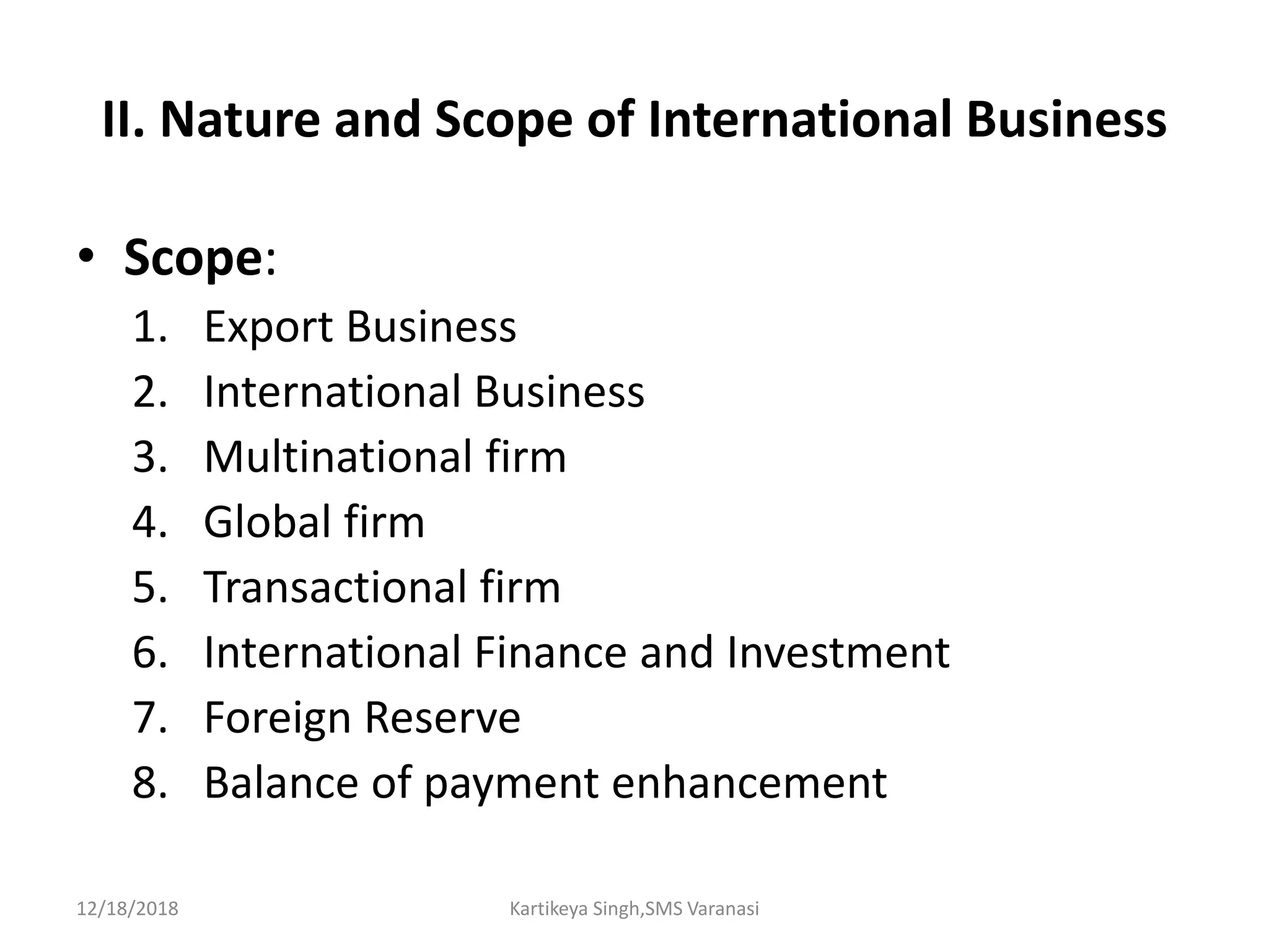 II. Nature and Scope of International Business
• Scope:
1. Export Business
2. International Business
3. Multinational firm
4. Global firm
5. Transactional firm
6. International Finance and Investment
7. Foreign Reserve
8. Balance of payment enhancement
12/18/2018 Kartikeya Singh,SMS Varanasi
 