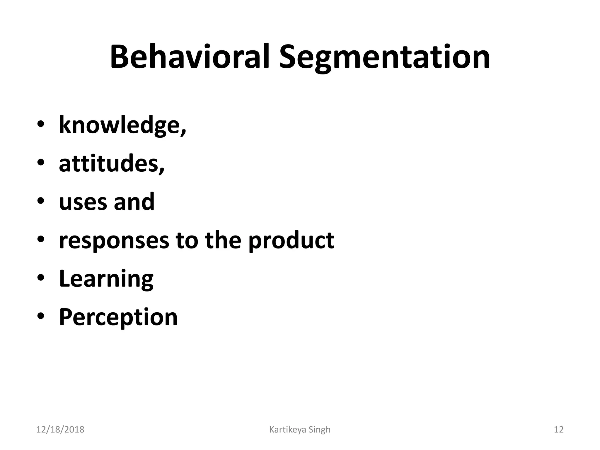 Behavioral Segmentation
• knowledge,
• attitudes,
• uses and
• responses to the product
• Learning
• Perception
12/18/2018 Kartikeya Singh 12
 