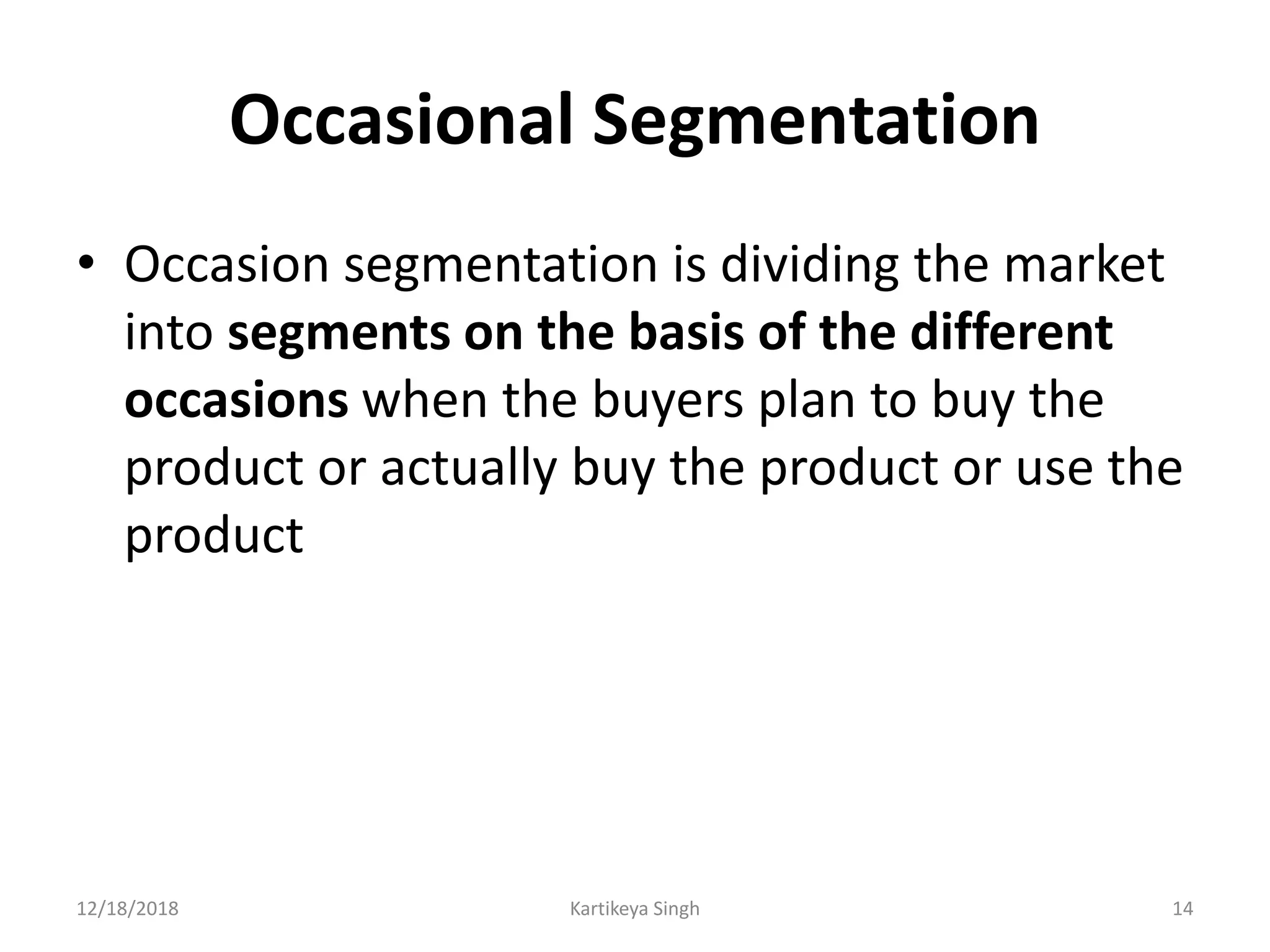 Occasional Segmentation
• Occasion segmentation is dividing the market
into segments on the basis of the different
occasions when the buyers plan to buy the
product or actually buy the product or use the
product
12/18/2018 Kartikeya Singh 14
 