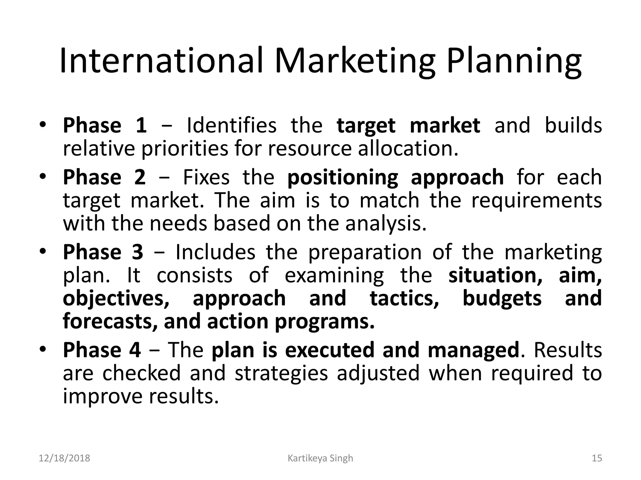 International Marketing Planning
• Phase 1 − Identifies the target market and builds
relative priorities for resource allocation.
• Phase 2 − Fixes the positioning approach for each
target market. The aim is to match the requirements
with the needs based on the analysis.
• Phase 3 − Includes the preparation of the marketing
plan. It consists of examining the situation, aim,
objectives, approach and tactics, budgets and
forecasts, and action programs.
• Phase 4 − The plan is executed and managed. Results
are checked and strategies adjusted when required to
improve results.
12/18/2018 Kartikeya Singh 15
 