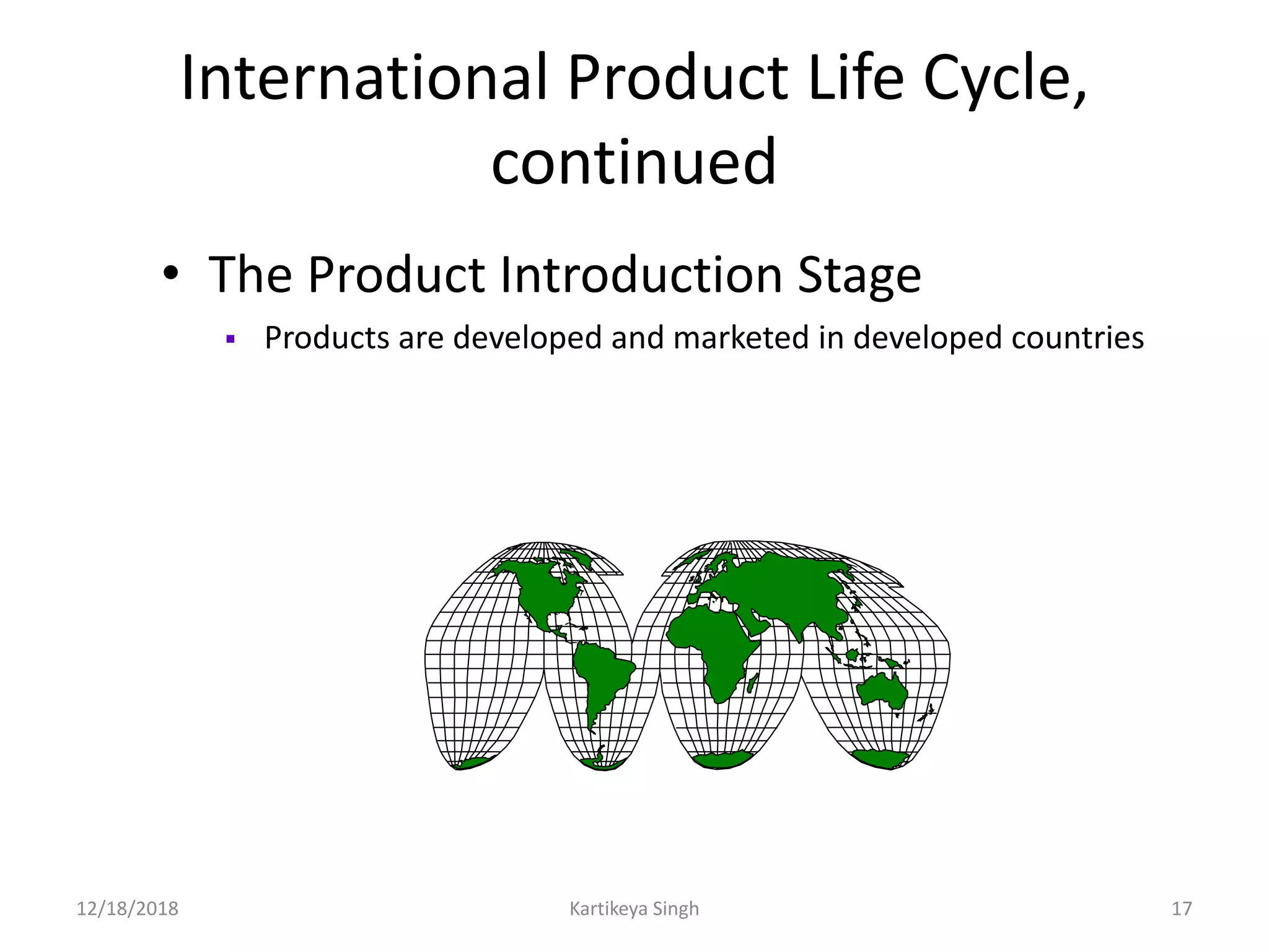 International Product Life Cycle,
continued
• The Product Introduction Stage
 Products are developed and marketed in developed countries
12/18/2018 Kartikeya Singh 17
 