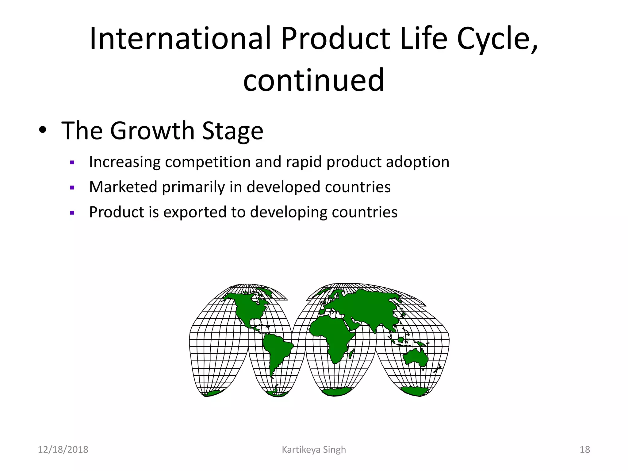 International Product Life Cycle,
continued
• The Growth Stage
 Increasing competition and rapid product adoption
 Marketed primarily in developed countries
 Product is exported to developing countries
12/18/2018 Kartikeya Singh 18
 