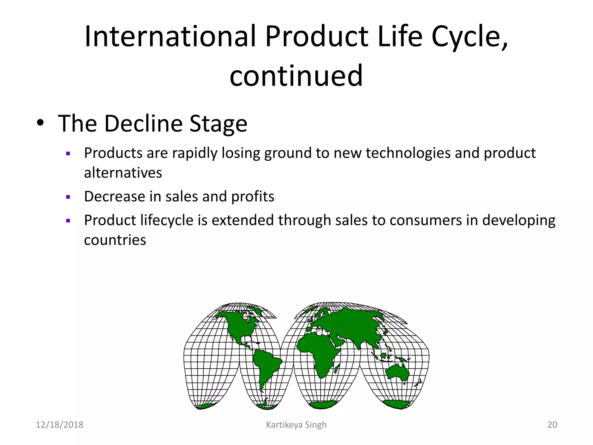 International Product Life Cycle,
continued
• The Decline Stage
 Products are rapidly losing ground to new technologies and product
alternatives
 Decrease in sales and profits
 Product lifecycle is extended through sales to consumers in developing
countries
12/18/2018 Kartikeya Singh 20
 