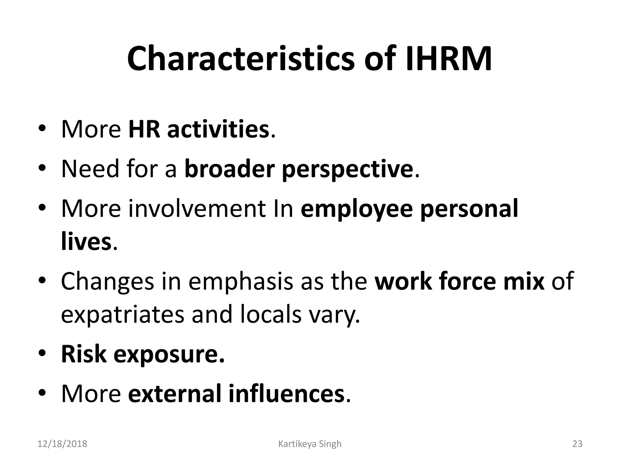 Characteristics of IHRM
• More HR activities.
• Need for a broader perspective.
• More involvement In employee personal
lives.
• Changes in emphasis as the work force mix of
expatriates and locals vary.
• Risk exposure.
• More external influences.
12/18/2018 Kartikeya Singh 23
 