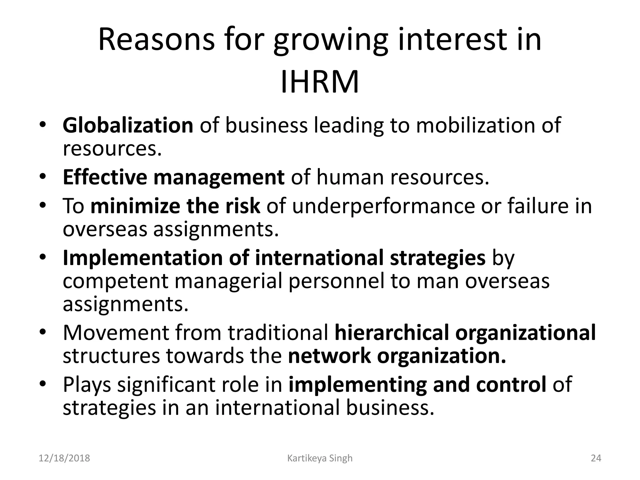 Reasons for growing interest in
IHRM
• Globalization of business leading to mobilization of
resources.
• Effective management of human resources.
• To minimize the risk of underperformance or failure in
overseas assignments.
• Implementation of international strategies by
competent managerial personnel to man overseas
assignments.
• Movement from traditional hierarchical organizational
structures towards the network organization.
• Plays significant role in implementing and control of
strategies in an international business.
12/18/2018 Kartikeya Singh 24
 