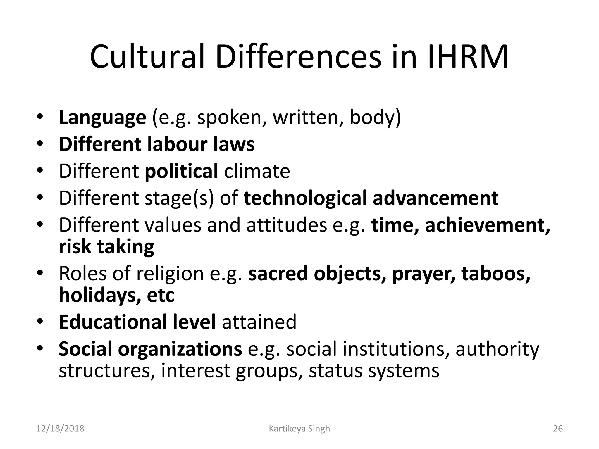 Cultural Differences in IHRM
• Language (e.g. spoken, written, body)
• Different labour laws
• Different political climate
• Different stage(s) of technological advancement
• Different values and attitudes e.g. time, achievement,
risk taking
• Roles of religion e.g. sacred objects, prayer, taboos,
holidays, etc
• Educational level attained
• Social organizations e.g. social institutions, authority
structures, interest groups, status systems
12/18/2018 Kartikeya Singh 26
 