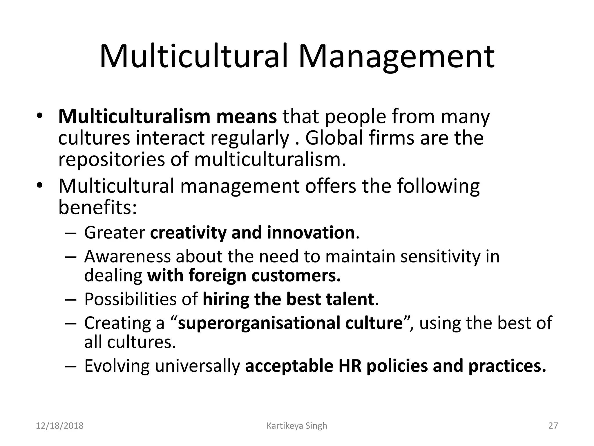 Multicultural Management
• Multiculturalism means that people from many
cultures interact regularly . Global firms are the
repositories of multiculturalism.
• Multicultural management offers the following
benefits:
– Greater creativity and innovation.
– Awareness about the need to maintain sensitivity in
dealing with foreign customers.
– Possibilities of hiring the best talent.
– Creating a “superorganisational culture”, using the best of
all cultures.
– Evolving universally acceptable HR policies and practices.
12/18/2018 Kartikeya Singh 27
 