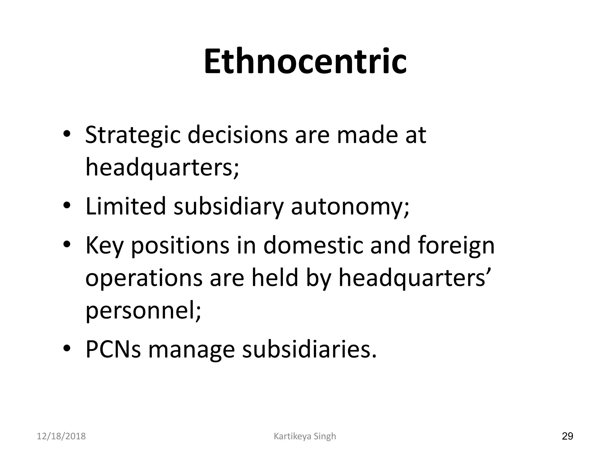 29
Ethnocentric
• Strategic decisions are made at
headquarters;
• Limited subsidiary autonomy;
• Key positions in domestic and foreign
operations are held by headquarters’
personnel;
• PCNs manage subsidiaries.
12/18/2018 Kartikeya Singh
 