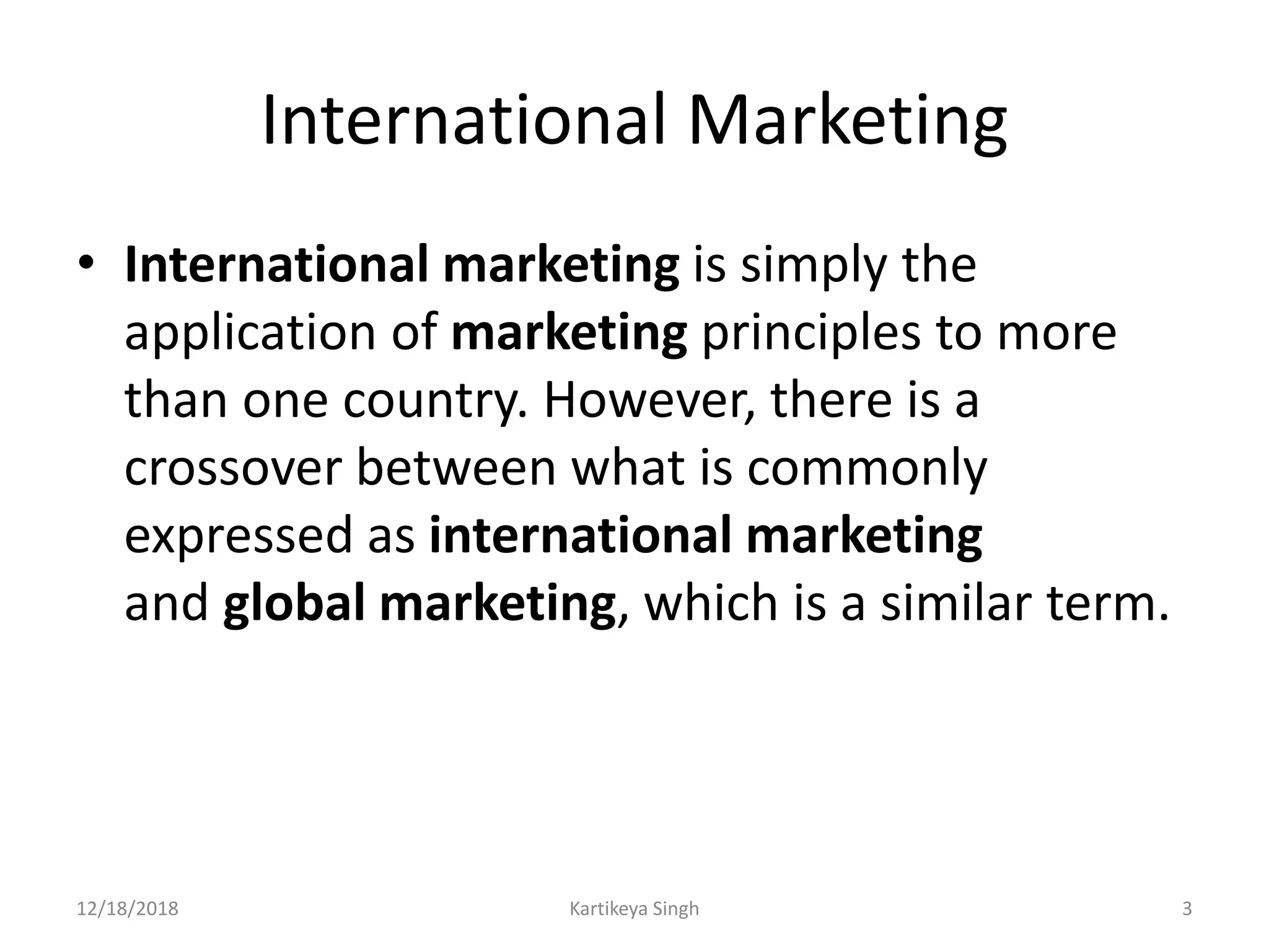 International Marketing
• International marketing is simply the
application of marketing principles to more
than one country. However, there is a
crossover between what is commonly
expressed as international marketing
and global marketing, which is a similar term.
12/18/2018 Kartikeya Singh 3
 