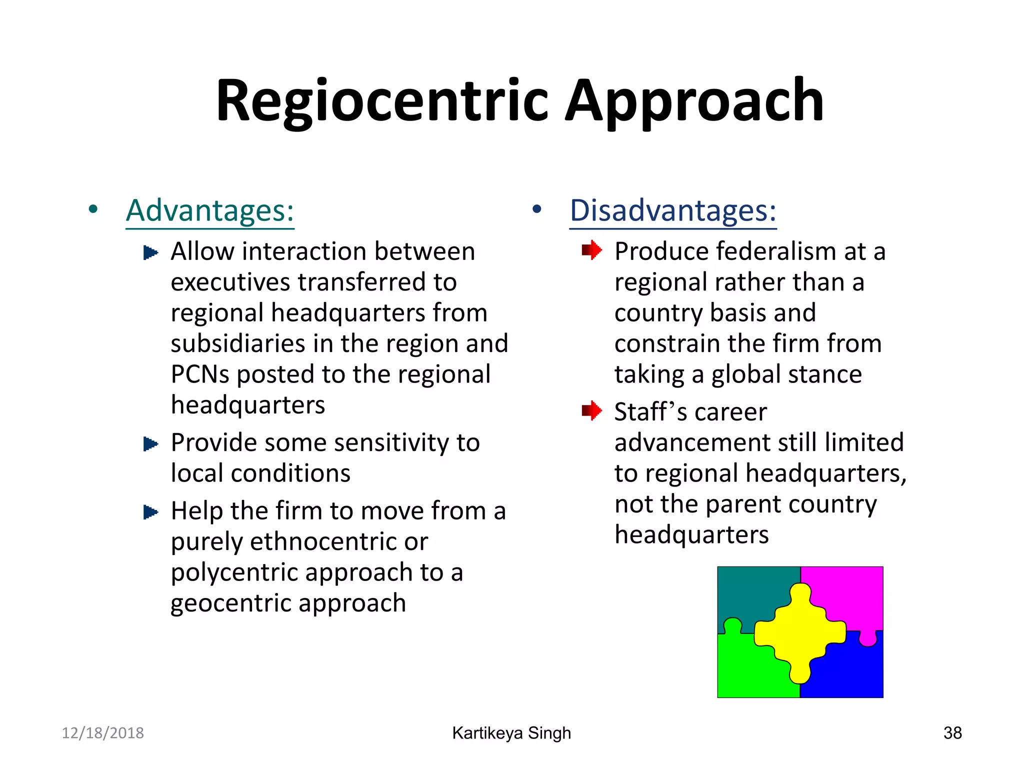 Kartikeya Singh 38
Regiocentric Approach
• Advantages:
Allow interaction between
executives transferred to
regional headquarters from
subsidiaries in the region and
PCNs posted to the regional
headquarters
Provide some sensitivity to
local conditions
Help the firm to move from a
purely ethnocentric or
polycentric approach to a
geocentric approach
• Disadvantages:
Produce federalism at a
regional rather than a
country basis and
constrain the firm from
taking a global stance
Staff’s career
advancement still limited
to regional headquarters,
not the parent country
headquarters
12/18/2018
 