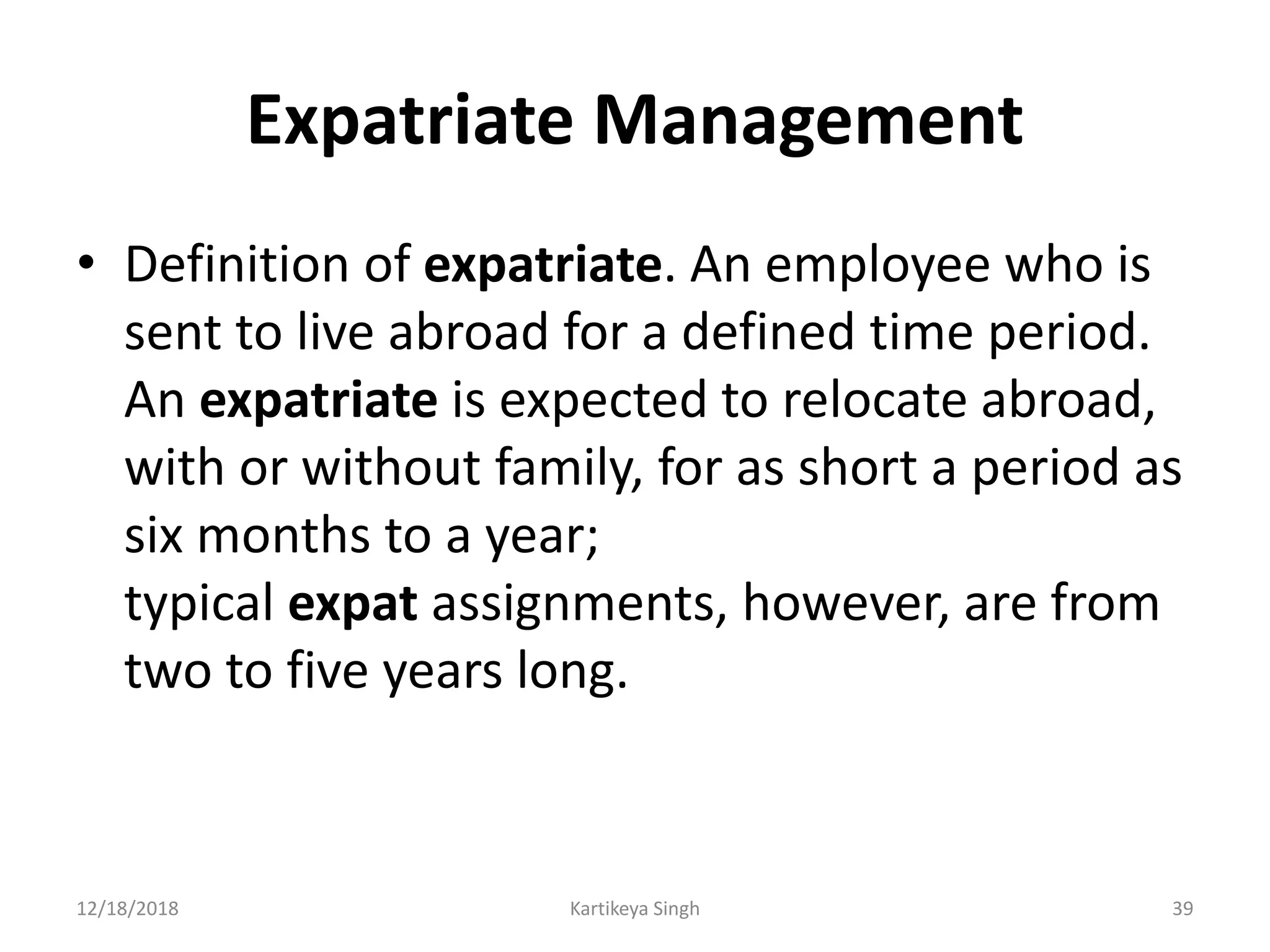 Expatriate Management
• Definition of expatriate. An employee who is
sent to live abroad for a defined time period.
An expatriate is expected to relocate abroad,
with or without family, for as short a period as
six months to a year;
typical expat assignments, however, are from
two to five years long.
12/18/2018 Kartikeya Singh 39
 