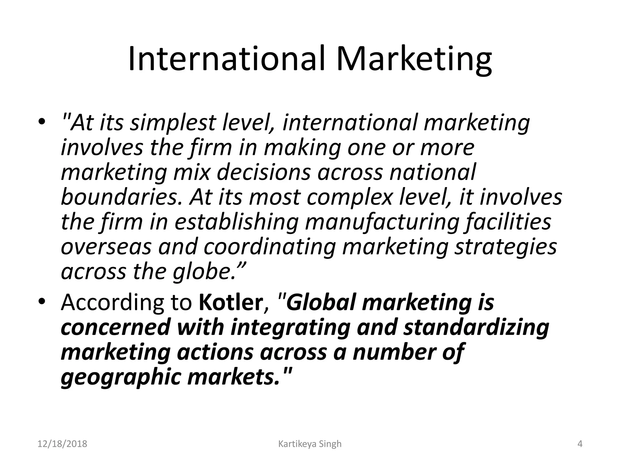 International Marketing
• "At its simplest level, international marketing
involves the firm in making one or more
marketing mix decisions across national
boundaries. At its most complex level, it involves
the firm in establishing manufacturing facilities
overseas and coordinating marketing strategies
across the globe.”
• According to Kotler, "Global marketing is
concerned with integrating and standardizing
marketing actions across a number of
geographic markets."
12/18/2018 Kartikeya Singh 4
 