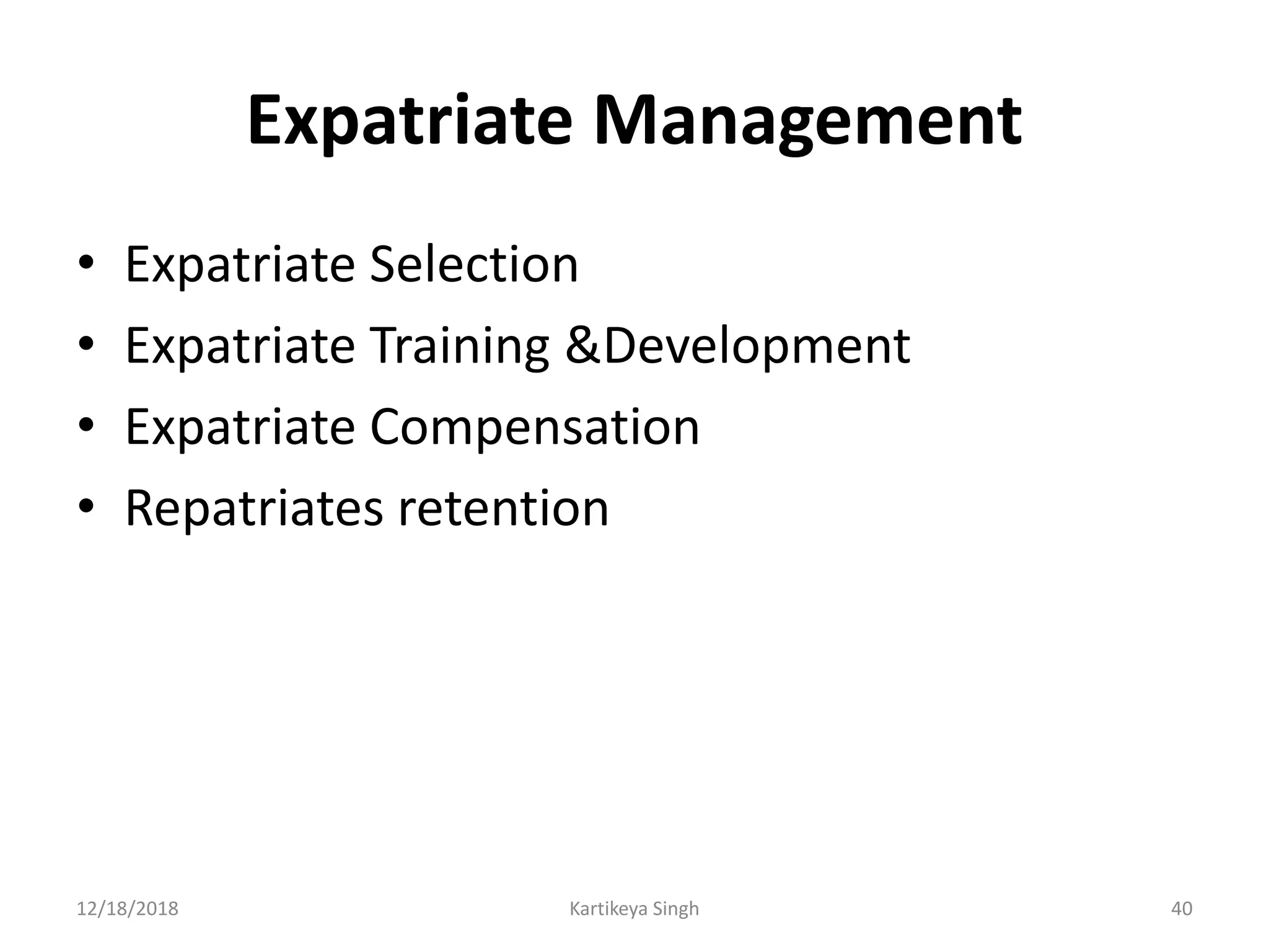 Expatriate Management
• Expatriate Selection
• Expatriate Training &Development
• Expatriate Compensation
• Repatriates retention
12/18/2018 Kartikeya Singh 40
 