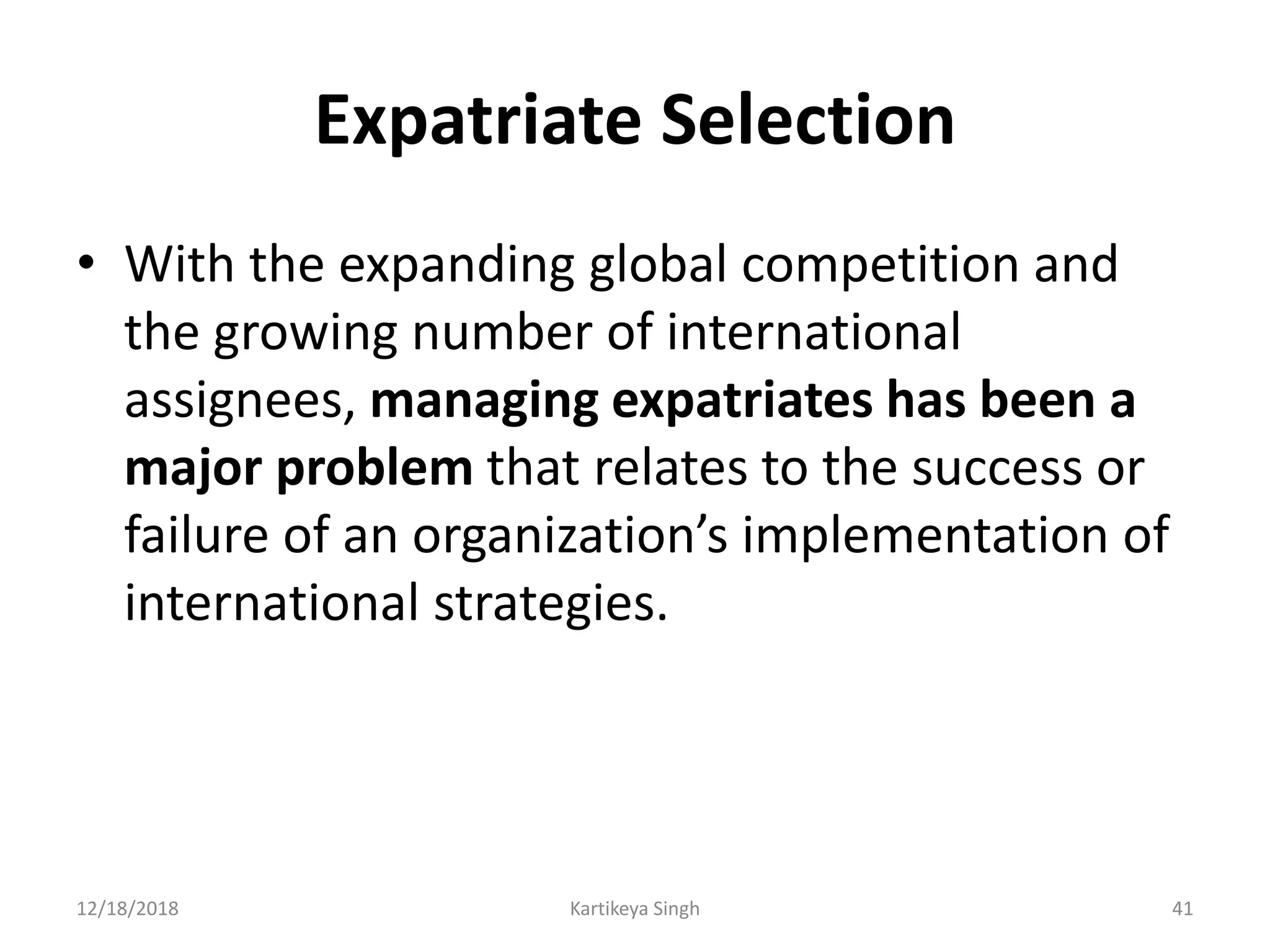 Expatriate Selection
• With the expanding global competition and
the growing number of international
assignees, managing expatriates has been a
major problem that relates to the success or
failure of an organization’s implementation of
international strategies.
12/18/2018 Kartikeya Singh 41
 